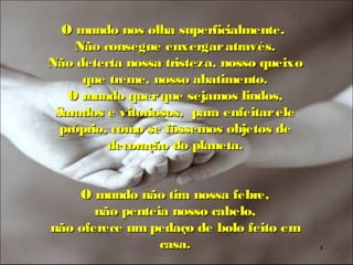 O mundo nos olha superficialmente.
    Não consegue enxergar através.
Não detecta nossa tristeza, nosso queixo
     que treme, nosso abatimento.
   O mundo quer que sejamos lindos,
 Sarados e vitoriosos, para enfeitar ele
  próprio, como se fôssemos objetos de
          decoração do planeta.


    O mundo não tira nossa febre,
       não penteia nosso cabelo,
não oferece um pedaço de bolo feito em
                 casa.                     4
 