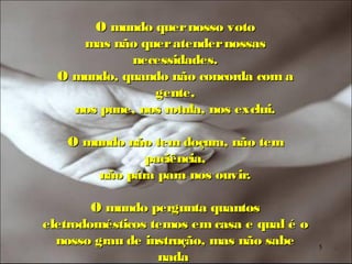 O mundo quer nosso voto
     mas não quer atender nossas
            necessidades.
  O mundo, quando não concorda com a
                gente,
    nos pune, nos rotula, nos exclui.

   O mundo não tem doçura, não tem
              paciência,
       não pára para nos ouvir.

        O mundo pergunta quantos
eletrodomésticos temos em casa e qual é o
  nosso grau de instrução, mas não sabe     5
                  nada
 