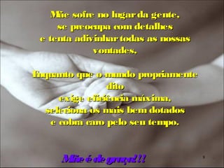 M sofre no lugar da gente,
     ãe
     se preocupa com detalhes
 e tenta adivinhar todas as nossas
             vontades,

Enquanto que o mundo propriamente
                dito
     exige eficiência máxima,
  seleciona os mais bem dotados
   e cobra caro pelo seu tempo.


     Mãe é de graça!!!               8
 