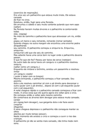 (exercício de respiração).
Era uma vez um palhacinho que estava muito triste. Ele estava
cansado
de ficar no circo.
Resolveu, então, fugir para uma floresta.
Ele arrumou o cabelo e saiu muito contente pulando que nem sapo
(saltar)
Na floresta haviam muitas árvores e o palhacinho ia contornando
todas
elas. (zigzag)
No meio do caminho o palhacinho teve que atravessar um rio, então
ele
pegou um barco e saiu remando, remando (remar sentado)
Quando chegou na outra margem ele encontrou uma enorme pedra
atrapalhando
seu caminho. O palhacinho começou a empurra-la. Empurrou,
empurrou
(empurrar) até que ela saiu do caminho.
Mas adiante havia uma cerca bem no lugar onde o palhacinho deveria
passar.
O que foi que ele fez? Passou por baixo da cerca (rastejar)
Do outro lado da cerca havia um canguru e o palhacinho resolveu
imita-lo.
(saltar como um canguru.)
Enquanto ele imitava o bichinho, avistou um passarinho e resolveu
imitar
um canguru voador
( pular e bater com os braços)
Mesmo brincando, o palhacinho começou a ficar cansado. Seu
pezinho
doía e ele resolveu caminhar só com o pé direito para descansar o
outro (pular com o pé direito) , depois só com o pé esquerdo (pular
com o pé esquerdo).
A noite chegava rápido e o palhacinho cansado começava a ficar com
medo. A única coisa que ele queria agora era voltar para o circo.
Ele começou então a voltar pelo mesmo caminho.
Ele contornava as árvores bem devagar pois estava muito cansado.
(andar
em zigzag bem devagar), sua garganta doía e ele fazia assim
(respirar
ofegante)
O sono chegava depressa e o palhacinho não conseguia manter os
olhos
abertos por muito tempo (piscar).
Neste momento ele avistou o circo e começou a ouvir o riso das
crianças.
O palhacinho já não se sentia mais cansado, não tinha medo nem
sono.

 