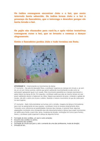 Os índios conseguem encontrar João e o boi, que neste
intervalo havia adoecido. Os índios levam João e o boi à
presença do fazendeiro, que o interroga e descobre porque ele
havia levado o boi.

Os pajés são chamados para curá-lo, e após várias tentativas
conseguem curar o boi, que se levanta e começa a dançar
alegramente.
Então o fazendeiro perdoa João e tudo termina em festa.

ATIVIDADE 4 – Improvisando os movimentos da dança
1º momento – Na aula de educação física, o professor organiza as crianças em círculo e, ao som
de um cd com ritmos juninos, solicita que girem saltitando movimentando os pés como se
estivessem galopando igual a um cavalo. Este movimento possibilita as crianças exercitarem o
passo básico da dança do boi. Em seguida, o professor pede que elas ao mesmo tempo em que
giram saltitando elevem e balancem as mãos. Depois que pararem de girar, imitando o galope do
cavalo, vão até o centro do círculo e voltem, fazendo o mesmo movimento só que de costa para
os seus lugares.
2º momento - Após instrumentalizar as turmas com o enredo, imagens da dança e brincadeiras
para irem se apropriando de seus passos, o professor inicia os ensaios propriamente ditos.
Tomando como referencia as possibilidades motoras das crianças, é possível fazer algumas
adaptações montando uma coreografia que não descaracterizasse a dança (que exige movimentos
de saltito para frente e para trás, giros, mudança de direção, inclinações do tronco para frente).
Assim, o professor pode organizar a dança da seguinte forma:







Formação de dois cordões, um azul e outro amarelo;
Encontro dos cordões no centro;
Cruzamento dos cordões;
Formação do círculo que gira e, sob o comando de uma das professoras, muda de direção;
Entrada do boi;

 