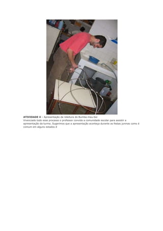 ATIVIDADE 4 – Apresentação da releitura do Bumba-meu-boi
Vivenciado todo esse processo o professor convida a comunidade escolar para assistir a
apresentação da turma. Sugerimos que a apresentação aconteça durante as festas juninas como é
comum em alguns estados d

 