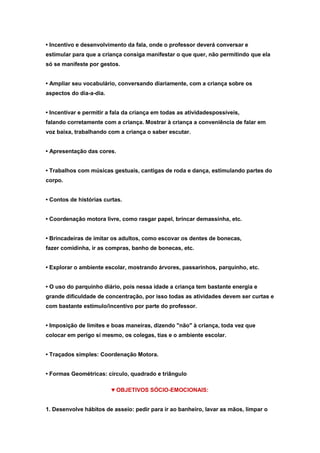 • Incentivo e desenvolvimento da fala, onde o professor deverá conversar e
estimular para que a criança consiga manifestar o que quer, não permitindo que ela
só se manifeste por gestos.
• Ampliar seu vocabulário, conversando diariamente, com a criança sobre os
aspectos do dia-a-dia.
• Incentivar e permitir a fala da criança em todas as atividadespossíveis,
falando corretamente com a criança. Mostrar à criança a conveniência de falar em
voz baixa, trabalhando com a criança o saber escutar.
• Apresentação das cores.
• Trabalhos com músicas gestuais, cantigas de roda e dança, estimulando partes do
corpo.
• Contos de histórias curtas.
• Coordenação motora livre, como rasgar papel, brincar demassinha, etc.
• Brincadeiras de imitar os adultos, como escovar os dentes de bonecas,
fazer comidinha, ir as compras, banho de bonecas, etc.
• Explorar o ambiente escolar, mostrando árvores, passarinhos, parquinho, etc.
• O uso do parquinho diário, pois nessa idade a criança tem bastante energia e
grande dificuldade de concentração, por isso todas as atividades devem ser curtas e
com bastante estímulo/incentivo por parte do professor.
• Imposição de limites e boas maneiras, dizendo "não" à criança, toda vez que
colocar em perigo si mesmo, os colegas, tias e o ambiente escolar.
• Traçados simples: Coordenação Motora.
• Formas Geométricas: círculo, quadrado e triângulo
♥ OBJETIVOS SÓCIO-EMOCIONAIS:
1. Desenvolve hábitos de asseio: pedir para ir ao banheiro, lavar as mãos, limpar o

 