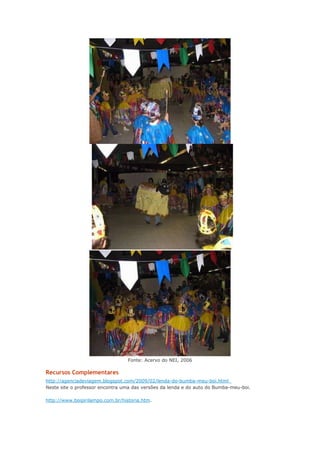 Fonte: Acervo do NEI, 2006

Recursos Complementares
http://agenciadeviagem.blogspot.com/2009/02/lenda-do-bumba-meu-boi.html
Neste site o professor encontra uma das versões da lenda e do auto do Bumba-meu-boi.
http://www.boipirilampo.com.br/historia.htm.

 