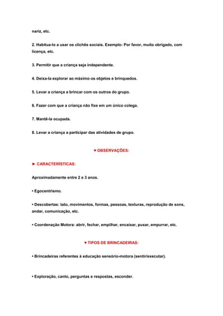 nariz, etc.
2. Habitua-lo a usar os clichês sociais. Exemplo: Por favor, muito obrigado, com
licença, etc.
3. Permitir que a criança seja independente.
4. Deixa-la explorar ao máximo os objetos e brinquedos.
5. Levar a criança a brincar com os outros do grupo.
6. Fazer com que a criança não fixe em um único colega.
7. Mantê-la ocupada.
8. Levar a criança a participar das atividades de grupo.

♥ OBSERVAÇÕES:
► CARACTERÍSTICAS:
Aproximadamente entre 2 e 3 anos.
• Egocentrismo.
• Descobertas: tato, movimentos, formas, pessoas, texturas, reprodução de sons,
andar, comunicação, etc.
• Coordenação Motora: abrir, fechar, empilhar, encaixar, puxar, empurrar, etc.

♥ TIPOS DE BRINCADEIRAS:
• Brincadeiras referentes à educação sensório-motora (sentir/executar).

• Exploração, canto, perguntas e respostas, esconder.

 