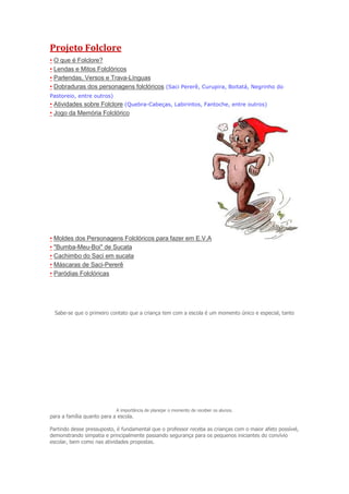 Projeto Folclore
• O que é Folclore?
• Lendas e Mitos Folclóricos
• Parlendas, Versos e Trava-Línguas
• Dobraduras dos personagens folclóricos (Saci Pererê, Curupira, Boitatá, Negrinho do
Pastoreio, entre outros)

• Atividades sobre Folclore (Quebra-Cabeças, Labirintos, Fantoche, entre outros)
• Jogo da Memória Folclórico

• Moldes dos Personagens Folclóricos para fazer em E.V.A
• "Bumba-Meu-Boi" de Sucata
• Cachimbo do Saci em sucata
• Máscaras de Saci-Pererê
• Paródias Folclóricas

Sabe-se que o primeiro contato que a criança tem com a escola é um momento único e especial, tanto

A importância de planejar o momento de receber os alunos.

para a família quanto para a escola.
Partindo desse pressuposto, é fundamental que o professor receba as crianças com o maior afeto possível,
demonstrando simpatia e principalmente passando segurança para os pequenos iniciantes do convívio
escolar, bem como nas atividades propostas.

 