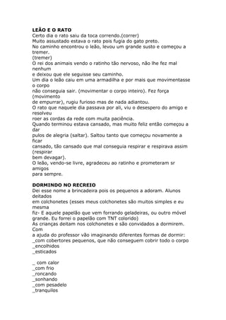 LEÃO E O RATO
Certo dia o rato saiu da toca correndo.(correr)
Muito assustado estava o rato pois fugia do gato preto.
No caminho encontrou o leão, levou um grande susto e começou a
tremer.
(tremer)
O rei dos animais vendo o ratinho tão nervoso, não lhe fez mal
nenhum
e deixou que ele seguisse seu caminho.
Um dia o leão caiu em uma armadilha e por mais que movimentasse
o corpo
não conseguia sair. (movimentar o corpo inteiro). Fez força
(movimento
de empurrar), rugiu furioso mas de nada adiantou.
O rato que naquele dia passava por ali, viu o desespero do amigo e
resolveu
roer as cordas da rede com muita paciência.
Quando terminou estava cansado, mas muito feliz então começou a
dar
pulos de alegria (saltar). Saltou tanto que começou novamente a
ficar
cansado, tão cansado que mal conseguia respirar e respirava assim
(respirar
bem devagar).
O leão, vendo-se livre, agradeceu ao ratinho e prometeram sr
amigos
para sempre.
DORMINDO NO RECREIO
Dei esse nome a brincadeira pois os pequenos a adoram. Alunos
deitados
em colchonetes (esses meus colchonetes são muitos simples e eu
mesma
fiz- E aquele papelão que vem forrando geladeiras, ou outro móvel
grande. Eu forrei o papelão com TNT colorido)
As crianças deitam nos colchonetes e são convidados a dormirem.
Com
a ajuda do professor vão imaginando diferentes formas de dormir:
_com cobertores pequenos, que não conseguem cobrir todo o corpo
_encolhidos
_esticados
_ com calor
_com frio
_roncando
_sonhando
_com pesadelo
_tranquilos

 