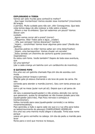 EXPLORANDO A TERRA
Vamos sair pelo mundo para conhecê-lo melhor?
_Que lugar montanhoso! Vamos escalar essa montanha? (movimento
de braços
e pernas). Muito cuidado para não cair..Ufa! Conseguimos. Que bela
vista temos daqui do alto (colocar a mão sobre a testa)
_Olhem o mar lá embaixo. Que tal nadarmos um pouco? Vamos
descer com
cuidado.
_Agora vamos correr até a praia? (correr)
_Chegamos. Oba! Todos para a água...(nadar)
_ Ufa, que cansaço! Vamos descansar? (sentar)
_Vejam... conchinhas! Vamos levar algumas para casa? (flexão dos
joelhos)
_Quantas pedras no chão! Vamos saltar por cima delas?(saltar)
_Vejam, uma barraquinha> Vamos chupar um sorvete!
_Estou sentido um cheirinho de cachorro quente (exercícios
respiratórios)
Eu estou com fome. Vocês também? Depois de toda essa aventura,
que
tal uma balinha?
(dar a cada criança um balinha com um cartãozinho de incentivo).
O GATINHO PIPO
Era uma vez um gatinho chamado Pipo.Um dia ele acordou com
muita
preguiça.(esticar braços e pernas)
Mamãe gata já estava chamando e ele teve de pular da cama. Ele
saiu
correndo para atender a mamãe.(correr). Saiu com tanta pressa que
bateu
com o pé na mesa (pular num pé só). Depois que o pé parou de
doer,
ele saiu a passear(quadrupedar) e não prestou atenção nos carros
que passavam, quase foi atropelado se não tivesse pulado para trás
(quadrupedar para trás). Pipo ficou nervoso e começou a
tremer(tremer).
Voltou correndo para casa.(quadrupedar correndo) e se deitou
novamente(deitar).
Pipo aprendeu a lição e agora cada vez que si a rua olha para todos
os lados(movimento do pescoço) CHAPEUZINHO VERMELHO
Era uma vez uma menina muito alegre e educada. Tinha esse nome
porque
usava um gorro vermelho na cabeça. Um dia ela pediu a mamãe para
levar
flores para a vovó que morava no bosque,

 