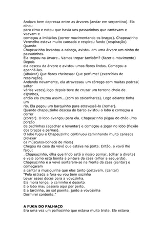 Andava bem depressa entre as árvores (andar em serpentina). Ela
olhou
para cima e notou que havia uns passarinhos que cantavam e
voavam e
começou a imitá-los (correr movimentando os braços). Chapeuzinho
Vermelho estava muito cansada e respirou fundo (respiração)
Quando
Chapeuzinho levantou a cabeça, avistou em uma árvore um ninho de
passarinhos.
Ela trepou na árvore.. Vamos trepar também? (fazer o movimento)
Depois
ela desceu da árvore e avistou umas flores lindas. Começou a
apanhá-las.
(abaixar) Que flores cheirosas! Que perfume! (exercícios de
respiração).
Andando novamente, ela atravessou um córrego com muitas pedras(
saltar
várias vezes),logo depois teve de cruzar um terreno cheio de
espinhos,
então ela cruzou assim...(com os calcanhares). Logo adiante tinha
um
rio. Ela pegou um barquinho para atravessá-lo (remar).
Quando chapeuzinho desceu do barco avistou o lobo e começou a
correr
(correr). O lobo avançou para ela. Chapeuzinho pegou do chão uma
porção
de pedrinhas (agachar e levantar) e começou a jogar no lobo (flexão
dos braços e pernas).
O lobo fugiu e Chapeuzinho continuou caminhando muito cansada
(relaxar
os músculos-boneco de mola)
Chegou na casa da vovó que estava na porta. Então, a vovó lhe
falou:
_Chapeuzinho, olha que lindo está o nosso pomar, (olhar a direita)
e veja como está bonita a pintura da casa (olhar a esquerda).
Chapeuzinho e a vovó sentaram-se na frente da casa (sentar) e
começaram
a cantar a musiquinha que elas tanto gostavam. (cantar)
“Pela estrada a fora eu vou bem sozinha
Levar esses doces para a vovozinha.
Ela mora longe, o caminho é deserto
E o lobo mau passeia aqui por perto.
E a tardinha, ao sol poente, junto a vovozinha
Dormirei contente.”
A FUGA DO PALHAÇO
Era uma vez um palhacinho que estava muito triste. Ele estava

 