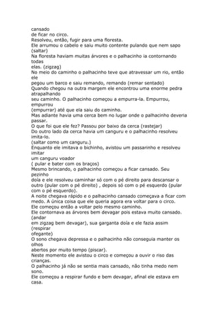 cansado
de ficar no circo.
Resolveu, então, fugir para uma floresta.
Ele arrumou o cabelo e saiu muito contente pulando que nem sapo
(saltar)
Na floresta haviam muitas árvores e o palhacinho ia contornando
todas
elas. (zigzag)
No meio do caminho o palhacinho teve que atravessar um rio, então
ele
pegou um barco e saiu remando, remando (remar sentado)
Quando chegou na outra margem ele encontrou uma enorme pedra
atrapalhando
seu caminho. O palhacinho começou a empurra-la. Empurrou,
empurrou
(empurrar) até que ela saiu do caminho.
Mas adiante havia uma cerca bem no lugar onde o palhacinho deveria
passar.
O que foi que ele fez? Passou por baixo da cerca (rastejar)
Do outro lado da cerca havia um canguru e o palhacinho resolveu
imita-lo.
(saltar como um canguru.)
Enquanto ele imitava o bichinho, avistou um passarinho e resolveu
imitar
um canguru voador
( pular e bater com os braços)
Mesmo brincando, o palhacinho começou a ficar cansado. Seu
pezinho
doía e ele resolveu caminhar só com o pé direito para descansar o
outro (pular com o pé direito) , depois só com o pé esquerdo (pular
com o pé esquerdo).
A noite chegava rápido e o palhacinho cansado começava a ficar com
medo. A única coisa que ele queria agora era voltar para o circo.
Ele começou então a voltar pelo mesmo caminho.
Ele contornava as árvores bem devagar pois estava muito cansado.
(andar
em zigzag bem devagar), sua garganta doía e ele fazia assim
(respirar
ofegante)
O sono chegava depressa e o palhacinho não conseguia manter os
olhos
abertos por muito tempo (piscar).
Neste momento ele avistou o circo e começou a ouvir o riso das
crianças.
O palhacinho já não se sentia mais cansado, não tinha medo nem
sono.
Ele começou a respirar fundo e bem devagar, afinal ele estava em
casa.

 