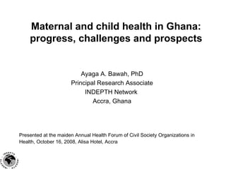 Maternal and child health in Ghana: progress, challenges and prospects Ayaga A. Bawah, PhD Principal Research Associate INDEPTH Network  Accra, Ghana Presented at the maiden Annual Health Forum of Civil Society Organizations in Health, October 16, 2008, Alisa Hotel, Accra   