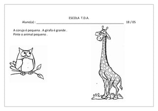ESCOLA T.D.A.
Aluno(a) : ____________________________________________________ 18 / 05
A coruja é pequena . A girafa é grande .
Pinte o animal pequeno .
 