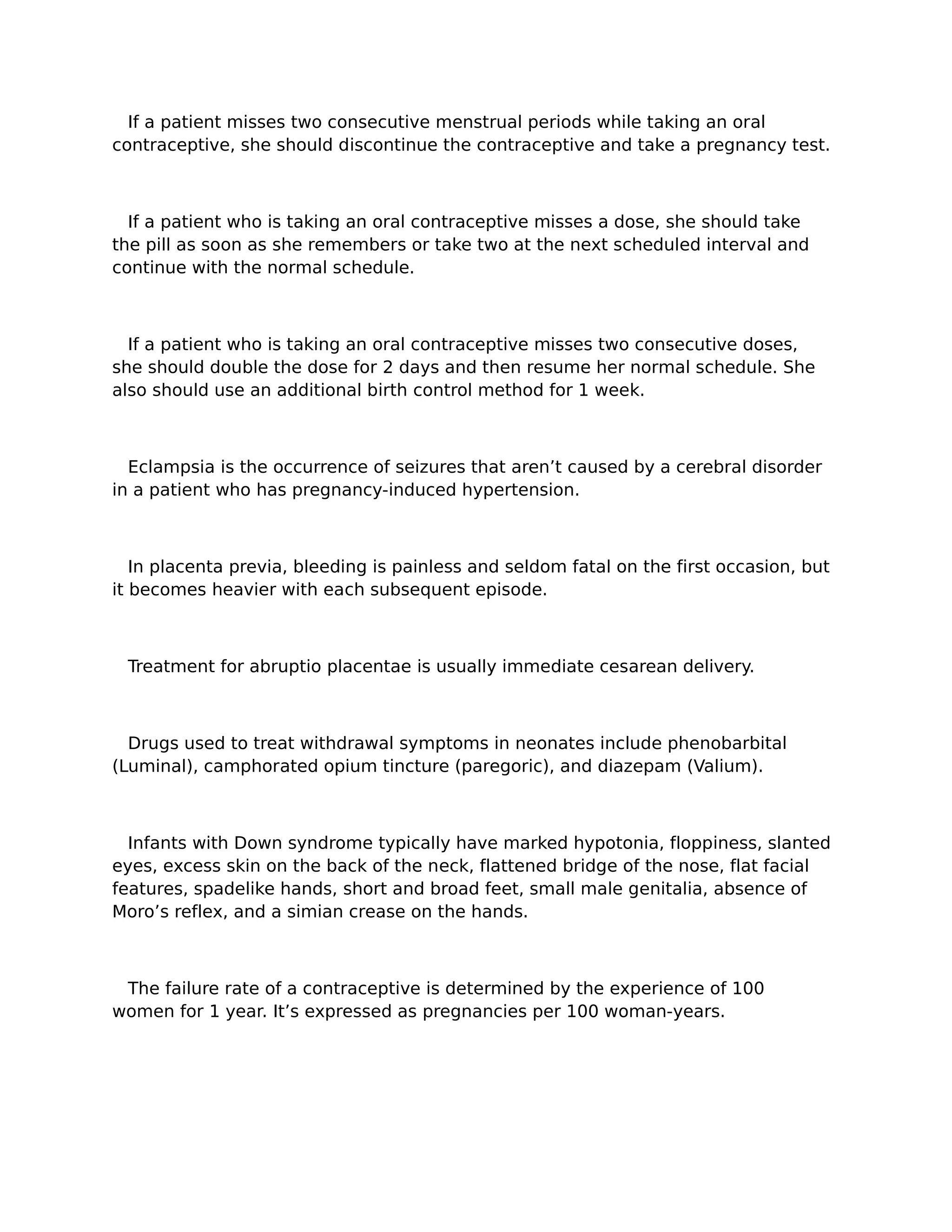 If a patient misses two consecutive menstrual periods while taking an oral
contraceptive, she should discontinue the contraceptive and take a pregnancy test.



  If a patient who is taking an oral contraceptive misses a dose, she should take
the pill as soon as she remembers or take two at the next scheduled interval and
continue with the normal schedule.



  If a patient who is taking an oral contraceptive misses two consecutive doses,
she should double the dose for 2 days and then resume her normal schedule. She
also should use an additional birth control method for 1 week.



  Eclampsia is the occurrence of seizures that aren’t caused by a cerebral disorder
in a patient who has pregnancy-induced hypertension.



   In placenta previa, bleeding is painless and seldom fatal on the first occasion, but
it becomes heavier with each subsequent episode.



 Treatment for abruptio placentae is usually immediate cesarean delivery.



  Drugs used to treat withdrawal symptoms in neonates include phenobarbital
(Luminal), camphorated opium tincture (paregoric), and diazepam (Valium).



  Infants with Down syndrome typically have marked hypotonia, floppiness, slanted
eyes, excess skin on the back of the neck, flattened bridge of the nose, flat facial
features, spadelike hands, short and broad feet, small male genitalia, absence of
Moro’s reflex, and a simian crease on the hands.



 The failure rate of a contraceptive is determined by the experience of 100
women for 1 year. It’s expressed as pregnancies per 100 woman-years.
 