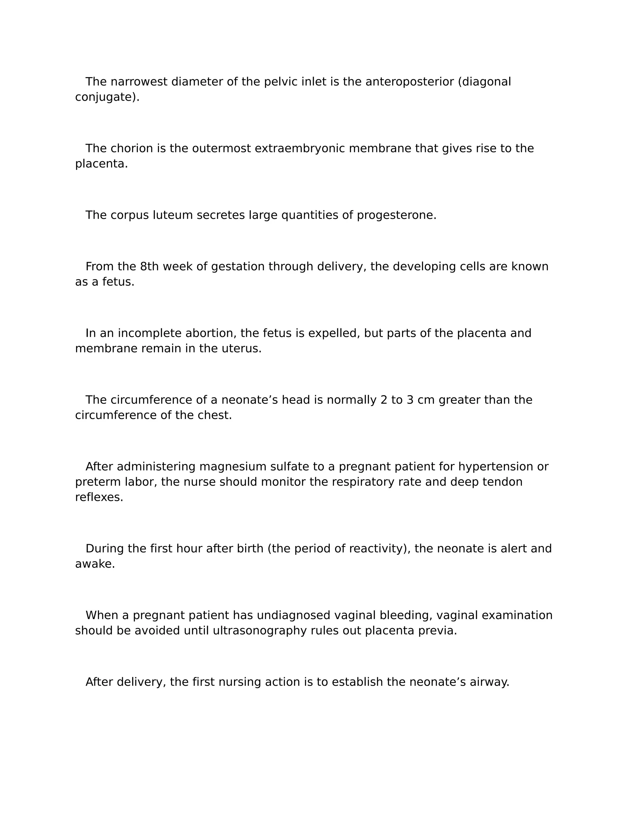 The narrowest diameter of the pelvic inlet is the anteroposterior (diagonal
conjugate).



  The chorion is the outermost extraembryonic membrane that gives rise to the
placenta.



 The corpus luteum secretes large quantities of progesterone.



  From the 8th week of gestation through delivery, the developing cells are known
as a fetus.



 In an incomplete abortion, the fetus is expelled, but parts of the placenta and
membrane remain in the uterus.



  The circumference of a neonate’s head is normally 2 to 3 cm greater than the
circumference of the chest.



  After administering magnesium sulfate to a pregnant patient for hypertension or
preterm labor, the nurse should monitor the respiratory rate and deep tendon
reflexes.



 During the first hour after birth (the period of reactivity), the neonate is alert and
awake.



  When a pregnant patient has undiagnosed vaginal bleeding, vaginal examination
should be avoided until ultrasonography rules out placenta previa.



 After delivery, the first nursing action is to establish the neonate’s airway.
 