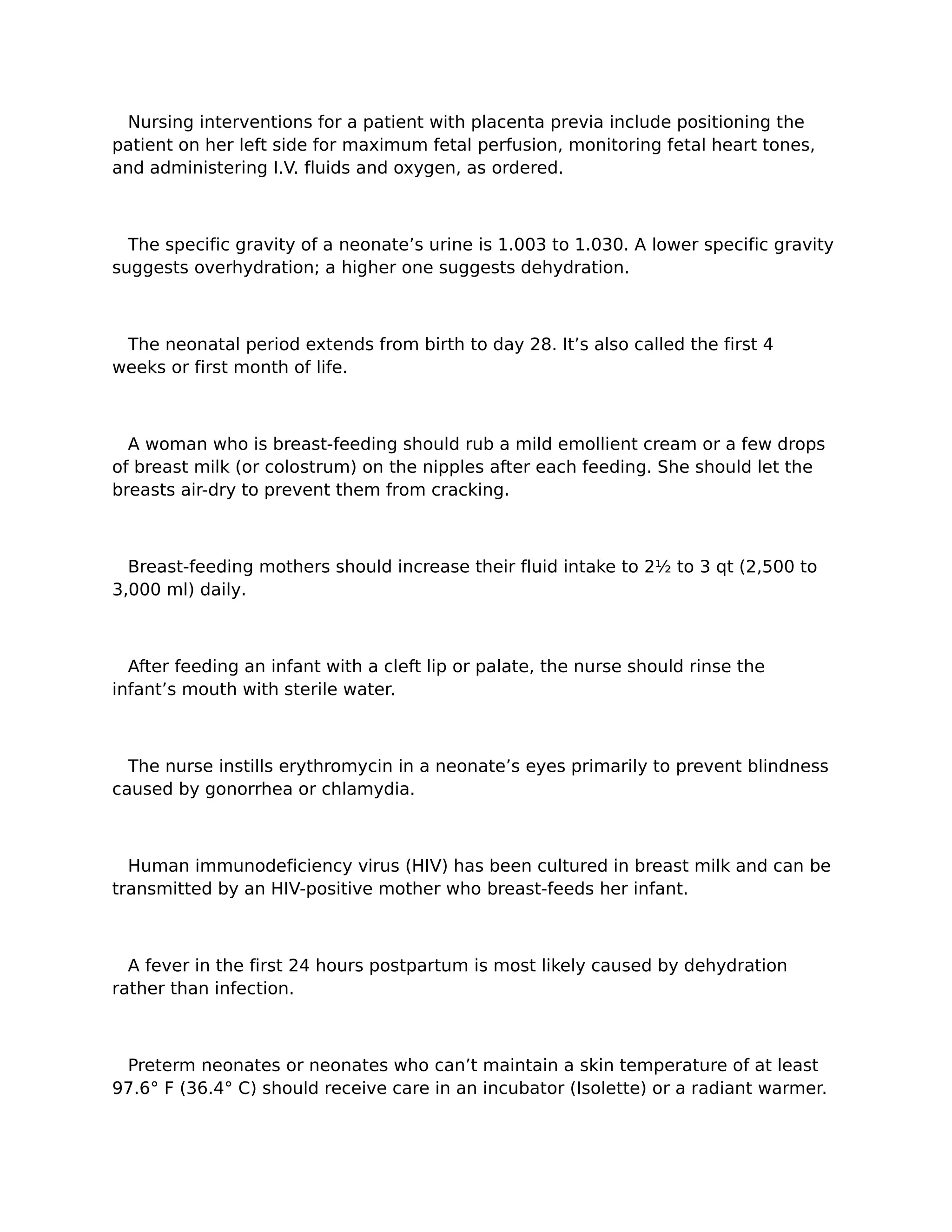 Nursing interventions for a patient with placenta previa include positioning the
patient on her left side for maximum fetal perfusion, monitoring fetal heart tones,
and administering I.V. fluids and oxygen, as ordered.



  The specific gravity of a neonate’s urine is 1.003 to 1.030. A lower specific gravity
suggests overhydration; a higher one suggests dehydration.



 The neonatal period extends from birth to day 28. It’s also called the first 4
weeks or first month of life.



  A woman who is breast-feeding should rub a mild emollient cream or a few drops
of breast milk (or colostrum) on the nipples after each feeding. She should let the
breasts air-dry to prevent them from cracking.



  Breast-feeding mothers should increase their fluid intake to 2½ to 3 qt (2,500 to
3,000 ml) daily.



  After feeding an infant with a cleft lip or palate, the nurse should rinse the
infant’s mouth with sterile water.



  The nurse instills erythromycin in a neonate’s eyes primarily to prevent blindness
caused by gonorrhea or chlamydia.



  Human immunodeficiency virus (HIV) has been cultured in breast milk and can be
transmitted by an HIV-positive mother who breast-feeds her infant.



  A fever in the first 24 hours postpartum is most likely caused by dehydration
rather than infection.



 Preterm neonates or neonates who can’t maintain a skin temperature of at least
97.6° F (36.4° C) should receive care in an incubator (Isolette) or a radiant warmer.
 