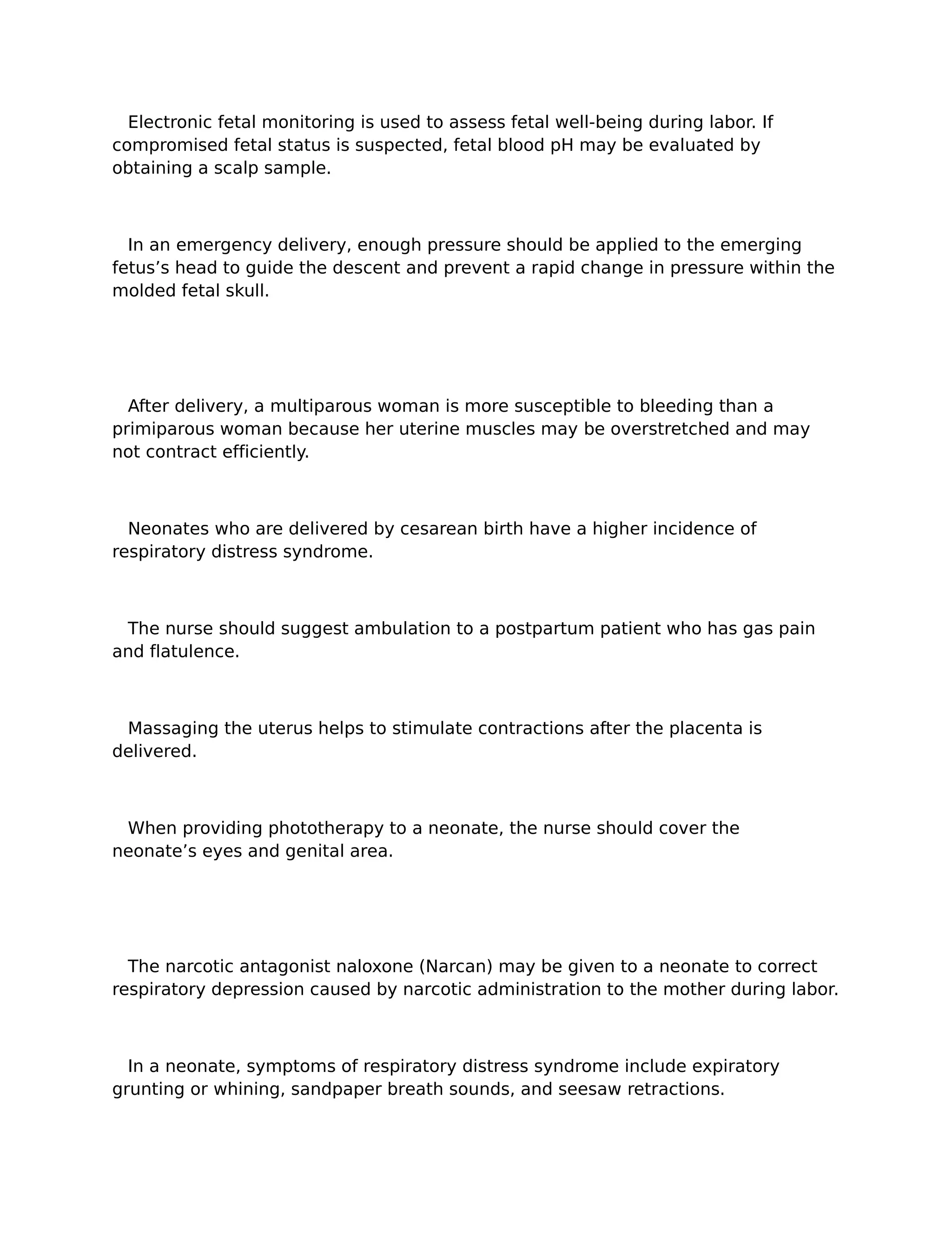 Electronic fetal monitoring is used to assess fetal well-being during labor. If
compromised fetal status is suspected, fetal blood pH may be evaluated by
obtaining a scalp sample.



  In an emergency delivery, enough pressure should be applied to the emerging
fetus’s head to guide the descent and prevent a rapid change in pressure within the
molded fetal skull.




  After delivery, a multiparous woman is more susceptible to bleeding than a
primiparous woman because her uterine muscles may be overstretched and may
not contract efficiently.



  Neonates who are delivered by cesarean birth have a higher incidence of
respiratory distress syndrome.



 The nurse should suggest ambulation to a postpartum patient who has gas pain
and flatulence.



 Massaging the uterus helps to stimulate contractions after the placenta is
delivered.



 When providing phototherapy to a neonate, the nurse should cover the
neonate’s eyes and genital area.




  The narcotic antagonist naloxone (Narcan) may be given to a neonate to correct
respiratory depression caused by narcotic administration to the mother during labor.



  In a neonate, symptoms of respiratory distress syndrome include expiratory
grunting or whining, sandpaper breath sounds, and seesaw retractions.
 