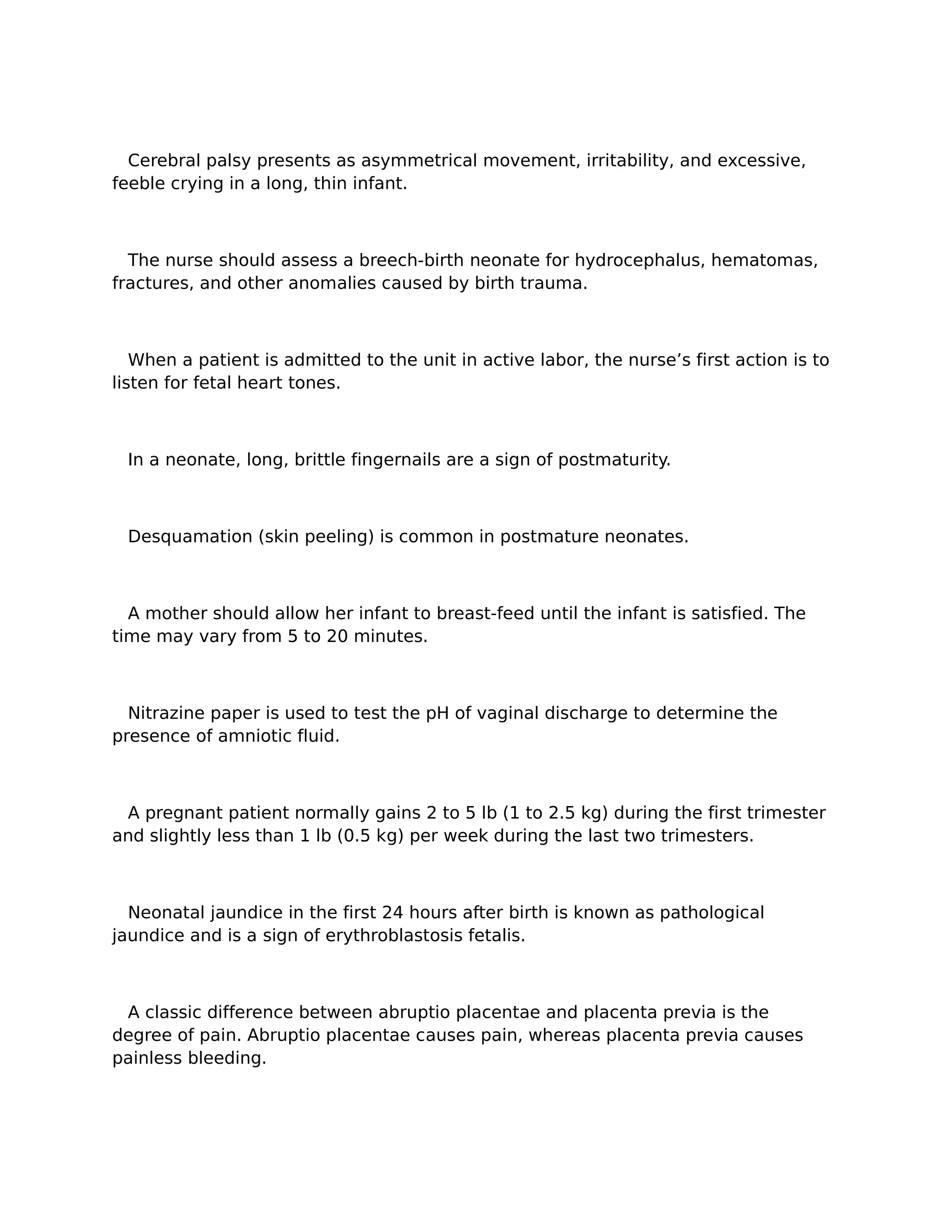 Cerebral palsy presents as asymmetrical movement, irritability, and excessive,
feeble crying in a long, thin infant.



  The nurse should assess a breech-birth neonate for hydrocephalus, hematomas,
fractures, and other anomalies caused by birth trauma.



   When a patient is admitted to the unit in active labor, the nurse’s first action is to
listen for fetal heart tones.



 In a neonate, long, brittle fingernails are a sign of postmaturity.



 Desquamation (skin peeling) is common in postmature neonates.



  A mother should allow her infant to breast-feed until the infant is satisfied. The
time may vary from 5 to 20 minutes.



  Nitrazine paper is used to test the pH of vaginal discharge to determine the
presence of amniotic fluid.



 A pregnant patient normally gains 2 to 5 lb (1 to 2.5 kg) during the first trimester
and slightly less than 1 lb (0.5 kg) per week during the last two trimesters.



  Neonatal jaundice in the first 24 hours after birth is known as pathological
jaundice and is a sign of erythroblastosis fetalis.



 A classic difference between abruptio placentae and placenta previa is the
degree of pain. Abruptio placentae causes pain, whereas placenta previa causes
painless bleeding.
 