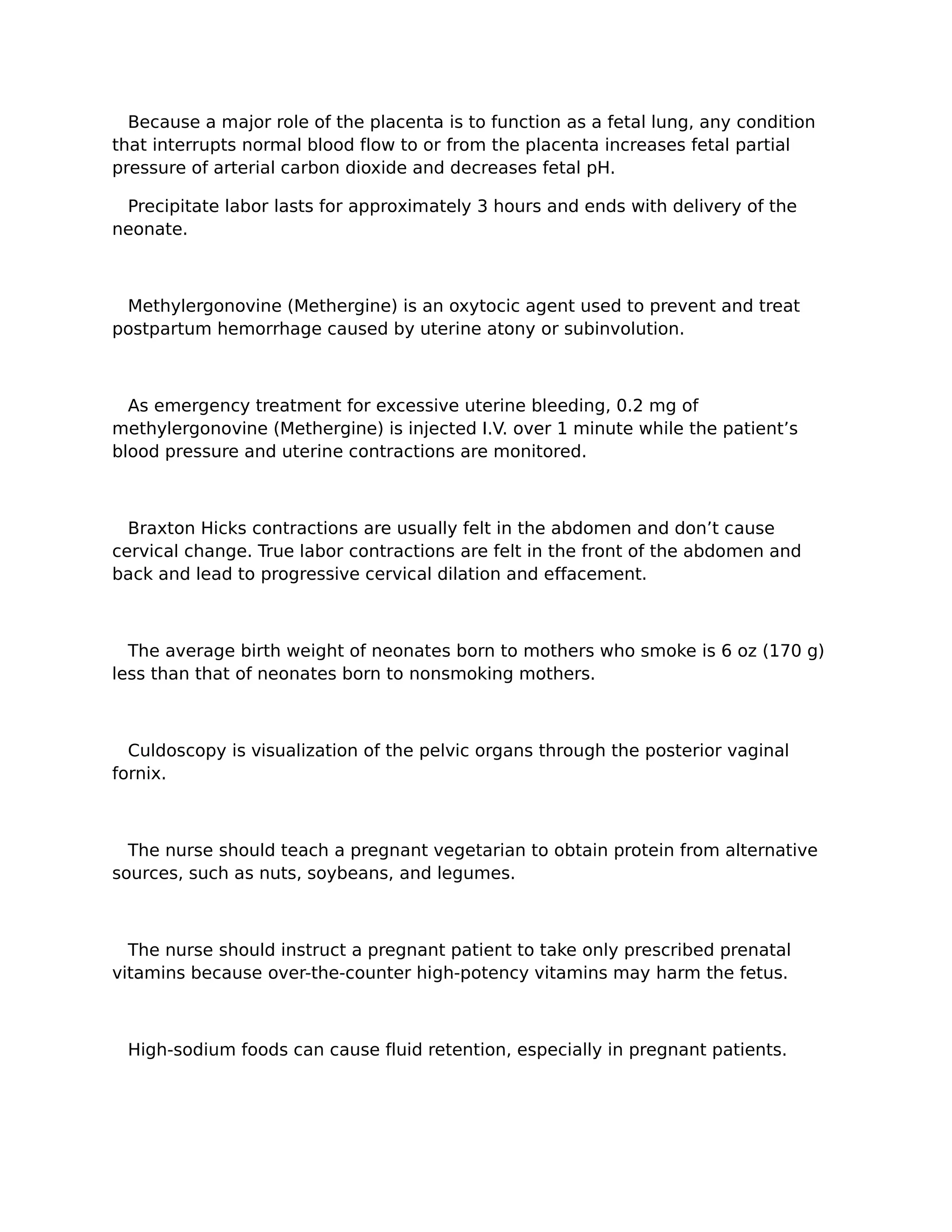 Because a major role of the placenta is to function as a fetal lung, any condition
that interrupts normal blood flow to or from the placenta increases fetal partial
pressure of arterial carbon dioxide and decreases fetal pH.

 Precipitate labor lasts for approximately 3 hours and ends with delivery of the
neonate.



 Methylergonovine (Methergine) is an oxytocic agent used to prevent and treat
postpartum hemorrhage caused by uterine atony or subinvolution.



  As emergency treatment for excessive uterine bleeding, 0.2 mg of
methylergonovine (Methergine) is injected I.V. over 1 minute while the patient’s
blood pressure and uterine contractions are monitored.



  Braxton Hicks contractions are usually felt in the abdomen and don’t cause
cervical change. True labor contractions are felt in the front of the abdomen and
back and lead to progressive cervical dilation and effacement.



  The average birth weight of neonates born to mothers who smoke is 6 oz (170 g)
less than that of neonates born to nonsmoking mothers.



  Culdoscopy is visualization of the pelvic organs through the posterior vaginal
fornix.



  The nurse should teach a pregnant vegetarian to obtain protein from alternative
sources, such as nuts, soybeans, and legumes.



  The nurse should instruct a pregnant patient to take only prescribed prenatal
vitamins because over-the-counter high-potency vitamins may harm the fetus.



 High-sodium foods can cause fluid retention, especially in pregnant patients.
 