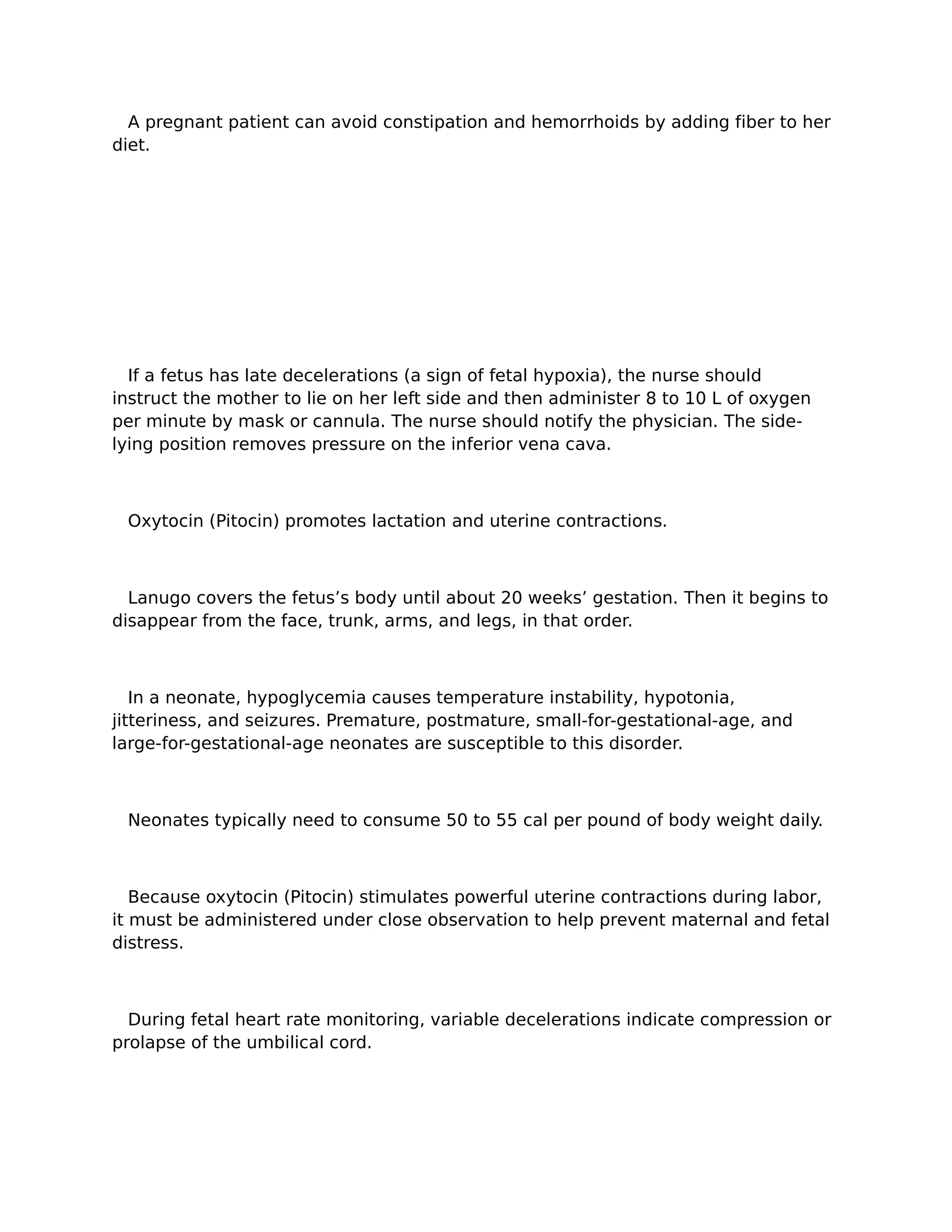 A pregnant patient can avoid constipation and hemorrhoids by adding fiber to her
diet.




  If a fetus has late decelerations (a sign of fetal hypoxia), the nurse should
instruct the mother to lie on her left side and then administer 8 to 10 L of oxygen
per minute by mask or cannula. The nurse should notify the physician. The side-
lying position removes pressure on the inferior vena cava.



 Oxytocin (Pitocin) promotes lactation and uterine contractions.



  Lanugo covers the fetus’s body until about 20 weeks’ gestation. Then it begins to
disappear from the face, trunk, arms, and legs, in that order.



   In a neonate, hypoglycemia causes temperature instability, hypotonia,
jitteriness, and seizures. Premature, postmature, small-for-gestational-age, and
large-for-gestational-age neonates are susceptible to this disorder.



 Neonates typically need to consume 50 to 55 cal per pound of body weight daily.



   Because oxytocin (Pitocin) stimulates powerful uterine contractions during labor,
it must be administered under close observation to help prevent maternal and fetal
distress.



  During fetal heart rate monitoring, variable decelerations indicate compression or
prolapse of the umbilical cord.
 