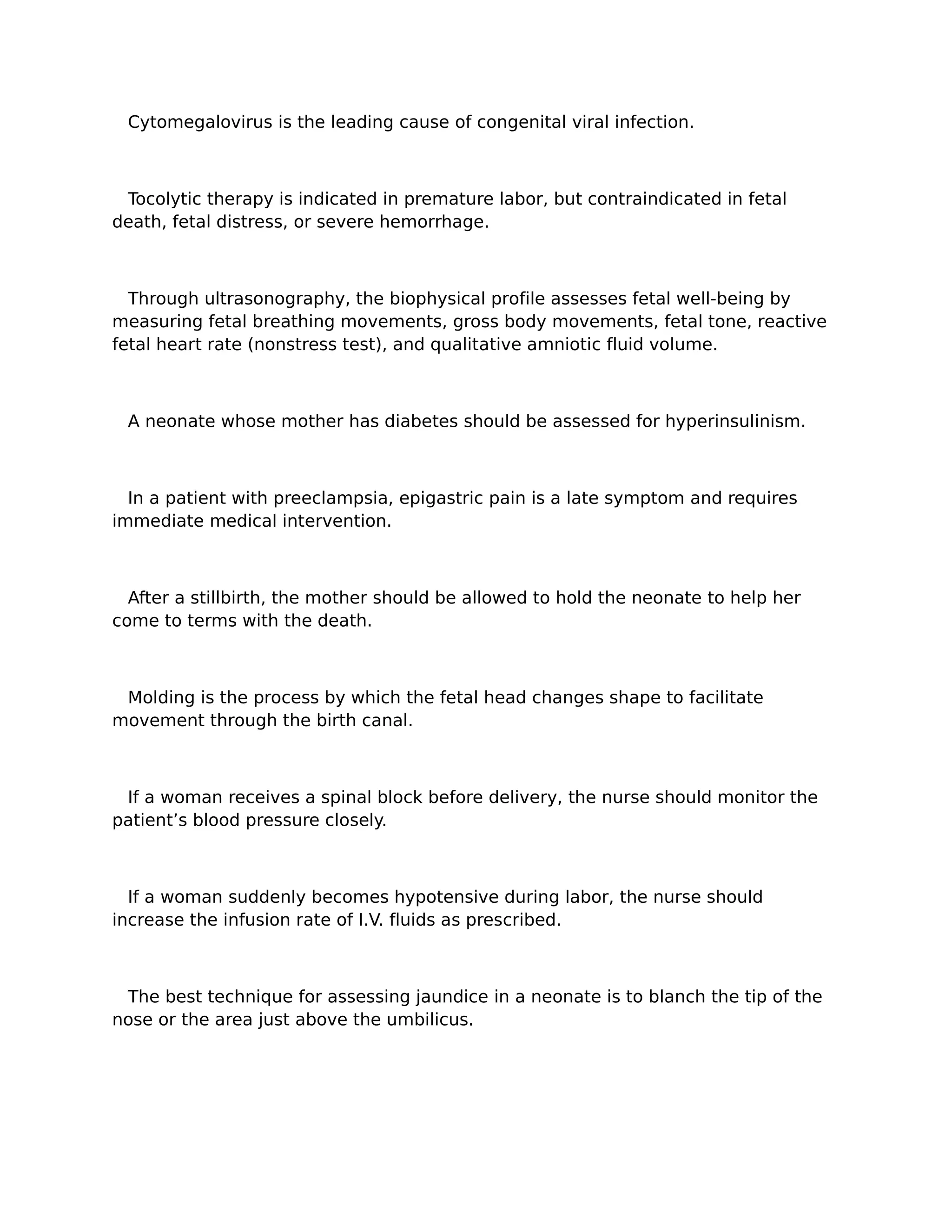 Cytomegalovirus is the leading cause of congenital viral infection.



 Tocolytic therapy is indicated in premature labor, but contraindicated in fetal
death, fetal distress, or severe hemorrhage.



  Through ultrasonography, the biophysical profile assesses fetal well-being by
measuring fetal breathing movements, gross body movements, fetal tone, reactive
fetal heart rate (nonstress test), and qualitative amniotic fluid volume.



 A neonate whose mother has diabetes should be assessed for hyperinsulinism.



  In a patient with preeclampsia, epigastric pain is a late symptom and requires
immediate medical intervention.



  After a stillbirth, the mother should be allowed to hold the neonate to help her
come to terms with the death.



 Molding is the process by which the fetal head changes shape to facilitate
movement through the birth canal.



 If a woman receives a spinal block before delivery, the nurse should monitor the
patient’s blood pressure closely.



  If a woman suddenly becomes hypotensive during labor, the nurse should
increase the infusion rate of I.V. fluids as prescribed.



 The best technique for assessing jaundice in a neonate is to blanch the tip of the
nose or the area just above the umbilicus.
 