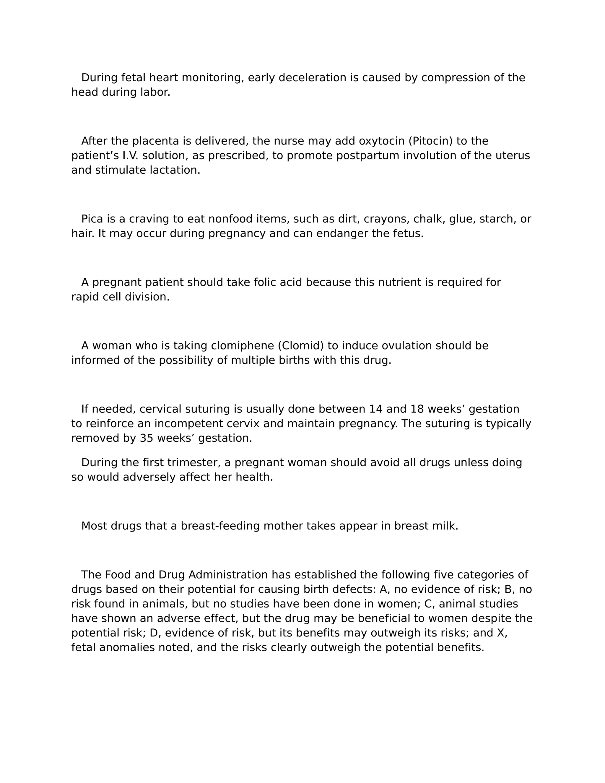 During fetal heart monitoring, early deceleration is caused by compression of the
head during labor.



 After the placenta is delivered, the nurse may add oxytocin (Pitocin) to the
patient’s I.V. solution, as prescribed, to promote postpartum involution of the uterus
and stimulate lactation.



 Pica is a craving to eat nonfood items, such as dirt, crayons, chalk, glue, starch, or
hair. It may occur during pregnancy and can endanger the fetus.



  A pregnant patient should take folic acid because this nutrient is required for
rapid cell division.



  A woman who is taking clomiphene (Clomid) to induce ovulation should be
informed of the possibility of multiple births with this drug.



  If needed, cervical suturing is usually done between 14 and 18 weeks’ gestation
to reinforce an incompetent cervix and maintain pregnancy. The suturing is typically
removed by 35 weeks’ gestation.

  During the first trimester, a pregnant woman should avoid all drugs unless doing
so would adversely affect her health.



 Most drugs that a breast-feeding mother takes appear in breast milk.



  The Food and Drug Administration has established the following five categories of
drugs based on their potential for causing birth defects: A, no evidence of risk; B, no
risk found in animals, but no studies have been done in women; C, animal studies
have shown an adverse effect, but the drug may be beneficial to women despite the
potential risk; D, evidence of risk, but its benefits may outweigh its risks; and X,
fetal anomalies noted, and the risks clearly outweigh the potential benefits.
 