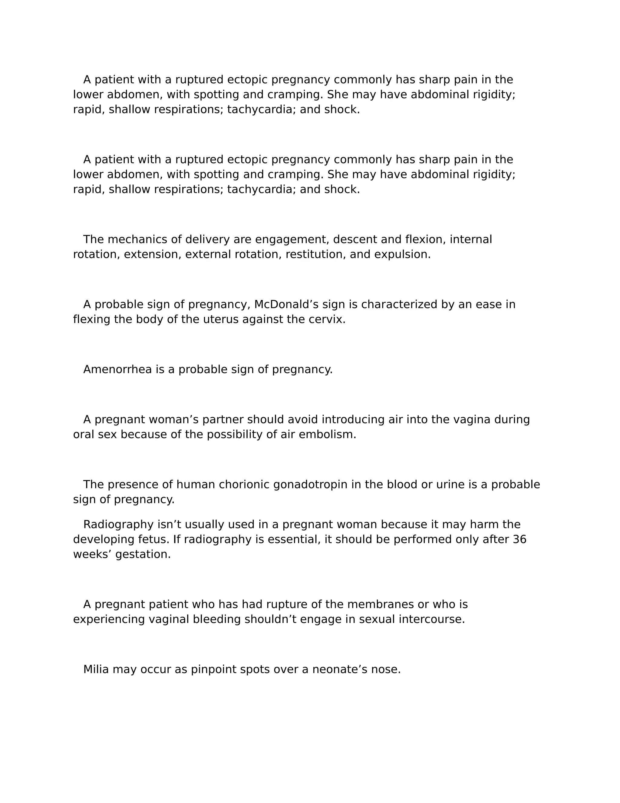 A patient with a ruptured ectopic pregnancy commonly has sharp pain in the
lower abdomen, with spotting and cramping. She may have abdominal rigidity;
rapid, shallow respirations; tachycardia; and shock.



  A patient with a ruptured ectopic pregnancy commonly has sharp pain in the
lower abdomen, with spotting and cramping. She may have abdominal rigidity;
rapid, shallow respirations; tachycardia; and shock.



  The mechanics of delivery are engagement, descent and flexion, internal
rotation, extension, external rotation, restitution, and expulsion.



  A probable sign of pregnancy, McDonald’s sign is characterized by an ease in
flexing the body of the uterus against the cervix.



 Amenorrhea is a probable sign of pregnancy.



  A pregnant woman’s partner should avoid introducing air into the vagina during
oral sex because of the possibility of air embolism.



  The presence of human chorionic gonadotropin in the blood or urine is a probable
sign of pregnancy.

 Radiography isn’t usually used in a pregnant woman because it may harm the
developing fetus. If radiography is essential, it should be performed only after 36
weeks’ gestation.



  A pregnant patient who has had rupture of the membranes or who is
experiencing vaginal bleeding shouldn’t engage in sexual intercourse.



 Milia may occur as pinpoint spots over a neonate’s nose.
 