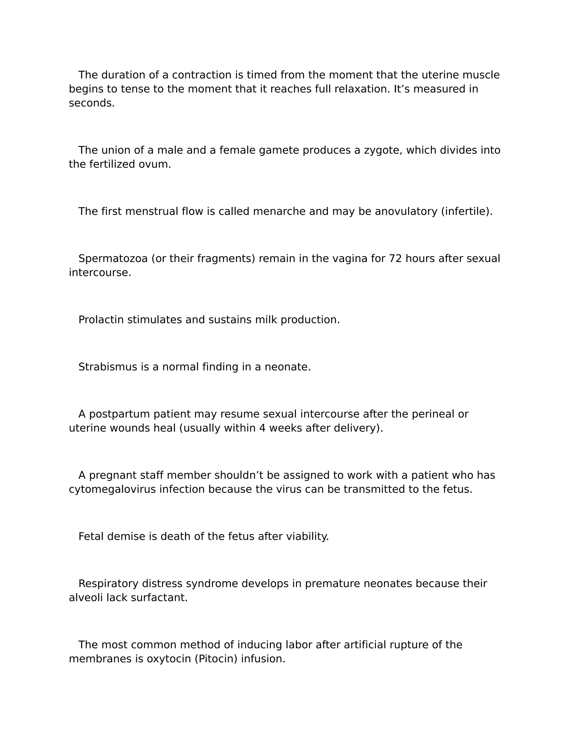 The duration of a contraction is timed from the moment that the uterine muscle
begins to tense to the moment that it reaches full relaxation. It’s measured in
seconds.



  The union of a male and a female gamete produces a zygote, which divides into
the fertilized ovum.



 The first menstrual flow is called menarche and may be anovulatory (infertile).



  Spermatozoa (or their fragments) remain in the vagina for 72 hours after sexual
intercourse.



 Prolactin stimulates and sustains milk production.



 Strabismus is a normal finding in a neonate.



  A postpartum patient may resume sexual intercourse after the perineal or
uterine wounds heal (usually within 4 weeks after delivery).



  A pregnant staff member shouldn’t be assigned to work with a patient who has
cytomegalovirus infection because the virus can be transmitted to the fetus.



 Fetal demise is death of the fetus after viability.



  Respiratory distress syndrome develops in premature neonates because their
alveoli lack surfactant.



 The most common method of inducing labor after artificial rupture of the
membranes is oxytocin (Pitocin) infusion.
 