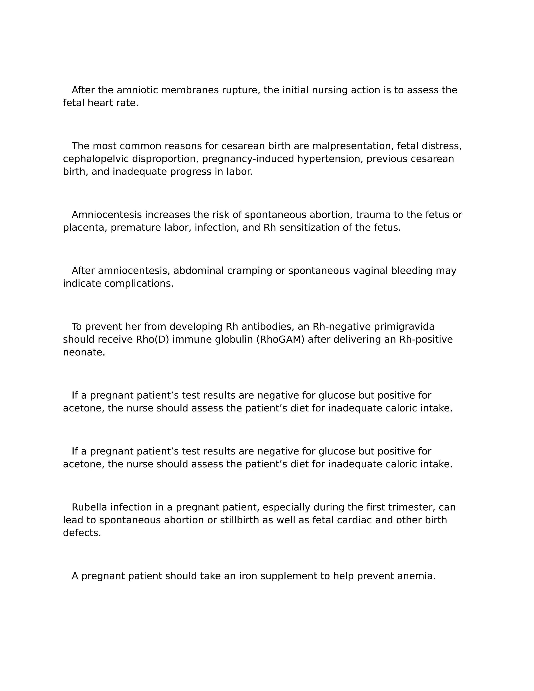 After the amniotic membranes rupture, the initial nursing action is to assess the
fetal heart rate.



  The most common reasons for cesarean birth are malpresentation, fetal distress,
cephalopelvic disproportion, pregnancy-induced hypertension, previous cesarean
birth, and inadequate progress in labor.



  Amniocentesis increases the risk of spontaneous abortion, trauma to the fetus or
placenta, premature labor, infection, and Rh sensitization of the fetus.



  After amniocentesis, abdominal cramping or spontaneous vaginal bleeding may
indicate complications.



  To prevent her from developing Rh antibodies, an Rh-negative primigravida
should receive Rho(D) immune globulin (RhoGAM) after delivering an Rh-positive
neonate.



  If a pregnant patient’s test results are negative for glucose but positive for
acetone, the nurse should assess the patient’s diet for inadequate caloric intake.



  If a pregnant patient’s test results are negative for glucose but positive for
acetone, the nurse should assess the patient’s diet for inadequate caloric intake.



  Rubella infection in a pregnant patient, especially during the first trimester, can
lead to spontaneous abortion or stillbirth as well as fetal cardiac and other birth
defects.



 A pregnant patient should take an iron supplement to help prevent anemia.
 