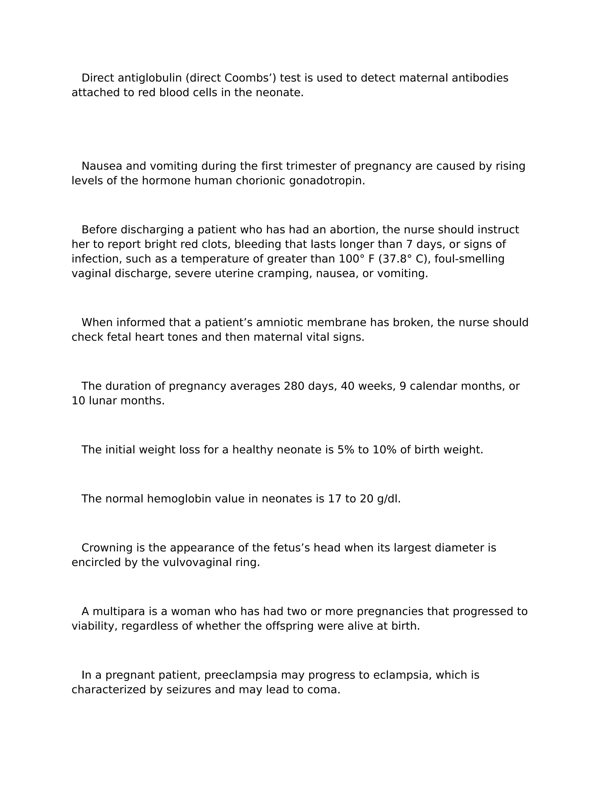 Direct antiglobulin (direct Coombs’) test is used to detect maternal antibodies
attached to red blood cells in the neonate.




  Nausea and vomiting during the first trimester of pregnancy are caused by rising
levels of the hormone human chorionic gonadotropin.



  Before discharging a patient who has had an abortion, the nurse should instruct
her to report bright red clots, bleeding that lasts longer than 7 days, or signs of
infection, such as a temperature of greater than 100° F (37.8° C), foul-smelling
vaginal discharge, severe uterine cramping, nausea, or vomiting.



  When informed that a patient’s amniotic membrane has broken, the nurse should
check fetal heart tones and then maternal vital signs.



 The duration of pregnancy averages 280 days, 40 weeks, 9 calendar months, or
10 lunar months.



 The initial weight loss for a healthy neonate is 5% to 10% of birth weight.



 The normal hemoglobin value in neonates is 17 to 20 g/dl.



 Crowning is the appearance of the fetus’s head when its largest diameter is
encircled by the vulvovaginal ring.



  A multipara is a woman who has had two or more pregnancies that progressed to
viability, regardless of whether the offspring were alive at birth.



  In a pregnant patient, preeclampsia may progress to eclampsia, which is
characterized by seizures and may lead to coma.
 