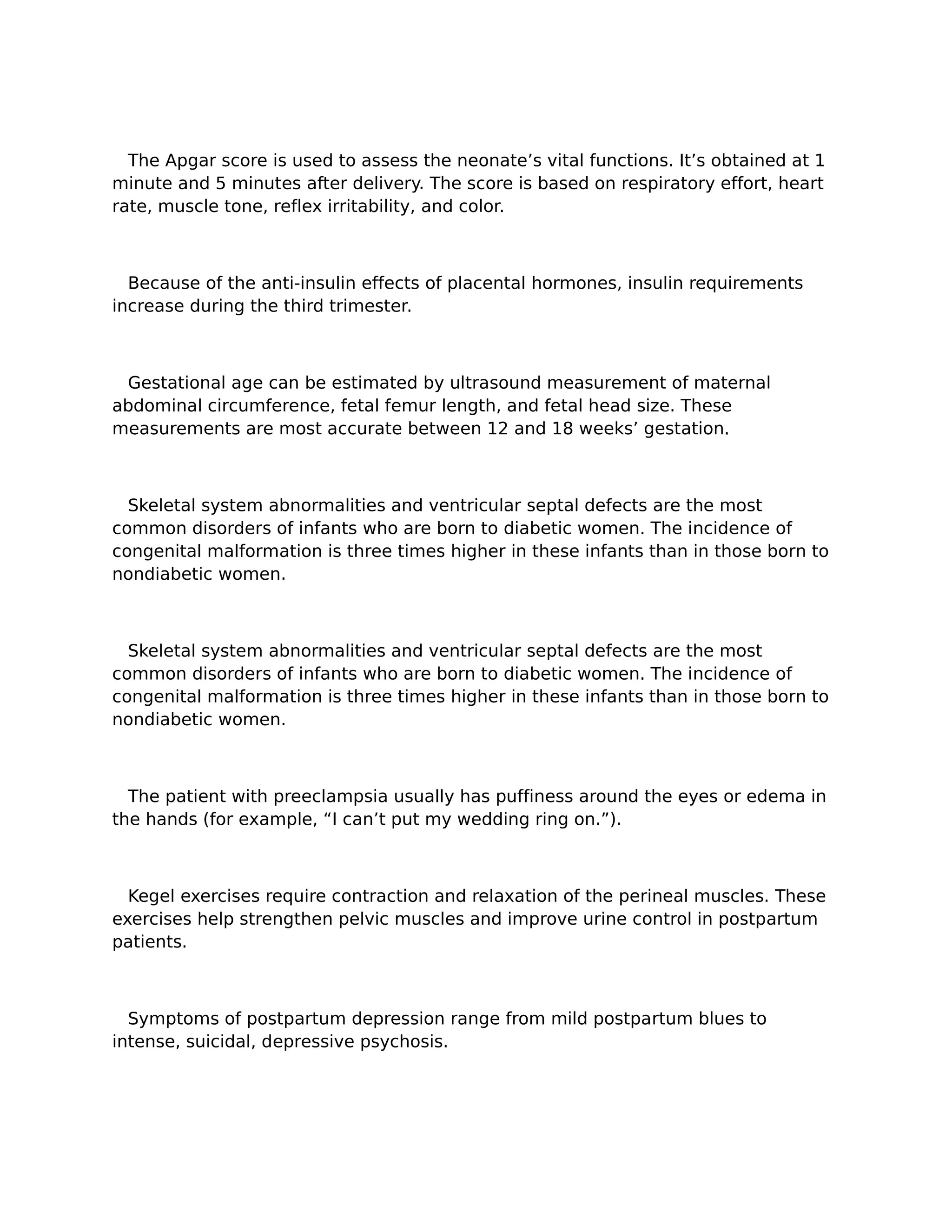 The Apgar score is used to assess the neonate’s vital functions. It’s obtained at 1
minute and 5 minutes after delivery. The score is based on respiratory effort, heart
rate, muscle tone, reflex irritability, and color.



  Because of the anti-insulin effects of placental hormones, insulin requirements
increase during the third trimester.



 Gestational age can be estimated by ultrasound measurement of maternal
abdominal circumference, fetal femur length, and fetal head size. These
measurements are most accurate between 12 and 18 weeks’ gestation.



  Skeletal system abnormalities and ventricular septal defects are the most
common disorders of infants who are born to diabetic women. The incidence of
congenital malformation is three times higher in these infants than in those born to
nondiabetic women.



  Skeletal system abnormalities and ventricular septal defects are the most
common disorders of infants who are born to diabetic women. The incidence of
congenital malformation is three times higher in these infants than in those born to
nondiabetic women.



  The patient with preeclampsia usually has puffiness around the eyes or edema in
the hands (for example, “I can’t put my wedding ring on.”).



  Kegel exercises require contraction and relaxation of the perineal muscles. These
exercises help strengthen pelvic muscles and improve urine control in postpartum
patients.



  Symptoms of postpartum depression range from mild postpartum blues to
intense, suicidal, depressive psychosis.
 