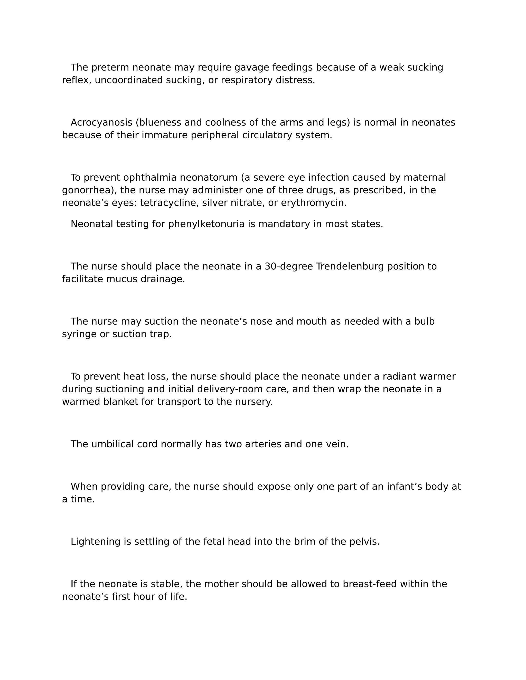 The preterm neonate may require gavage feedings because of a weak sucking
reflex, uncoordinated sucking, or respiratory distress.



 Acrocyanosis (blueness and coolness of the arms and legs) is normal in neonates
because of their immature peripheral circulatory system.



 To prevent ophthalmia neonatorum (a severe eye infection caused by maternal
gonorrhea), the nurse may administer one of three drugs, as prescribed, in the
neonate’s eyes: tetracycline, silver nitrate, or erythromycin.

 Neonatal testing for phenylketonuria is mandatory in most states.



  The nurse should place the neonate in a 30-degree Trendelenburg position to
facilitate mucus drainage.



  The nurse may suction the neonate’s nose and mouth as needed with a bulb
syringe or suction trap.



 To prevent heat loss, the nurse should place the neonate under a radiant warmer
during suctioning and initial delivery-room care, and then wrap the neonate in a
warmed blanket for transport to the nursery.



 The umbilical cord normally has two arteries and one vein.



  When providing care, the nurse should expose only one part of an infant’s body at
a time.



 Lightening is settling of the fetal head into the brim of the pelvis.



 If the neonate is stable, the mother should be allowed to breast-feed within the
neonate’s first hour of life.
 