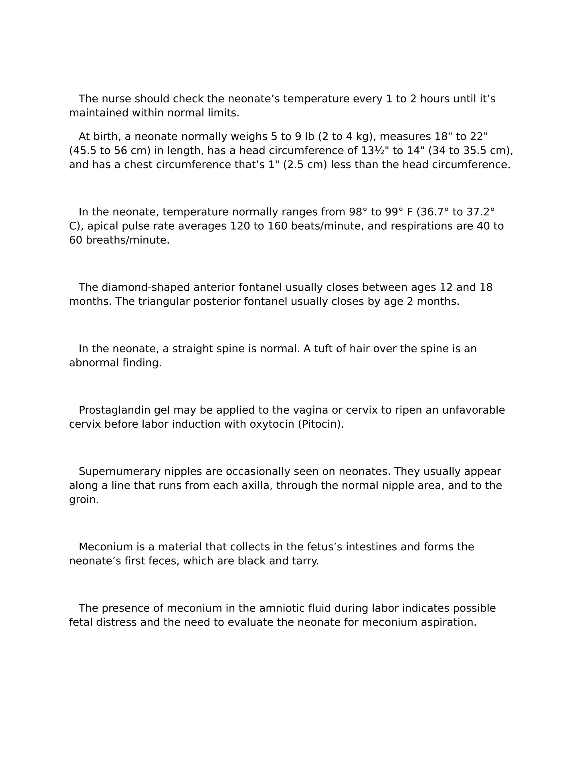 The nurse should check the neonate’s temperature every 1 to 2 hours until it’s
maintained within normal limits.

  At birth, a neonate normally weighs 5 to 9 lb (2 to 4 kg), measures 18" to 22"
(45.5 to 56 cm) in length, has a head circumference of 13½" to 14" (34 to 35.5 cm),
and has a chest circumference that’s 1" (2.5 cm) less than the head circumference.



  In the neonate, temperature normally ranges from 98° to 99° F (36.7° to 37.2°
C), apical pulse rate averages 120 to 160 beats/minute, and respirations are 40 to
60 breaths/minute.



 The diamond-shaped anterior fontanel usually closes between ages 12 and 18
months. The triangular posterior fontanel usually closes by age 2 months.



 In the neonate, a straight spine is normal. A tuft of hair over the spine is an
abnormal finding.



  Prostaglandin gel may be applied to the vagina or cervix to ripen an unfavorable
cervix before labor induction with oxytocin (Pitocin).



  Supernumerary nipples are occasionally seen on neonates. They usually appear
along a line that runs from each axilla, through the normal nipple area, and to the
groin.



 Meconium is a material that collects in the fetus’s intestines and forms the
neonate’s first feces, which are black and tarry.



  The presence of meconium in the amniotic fluid during labor indicates possible
fetal distress and the need to evaluate the neonate for meconium aspiration.
 