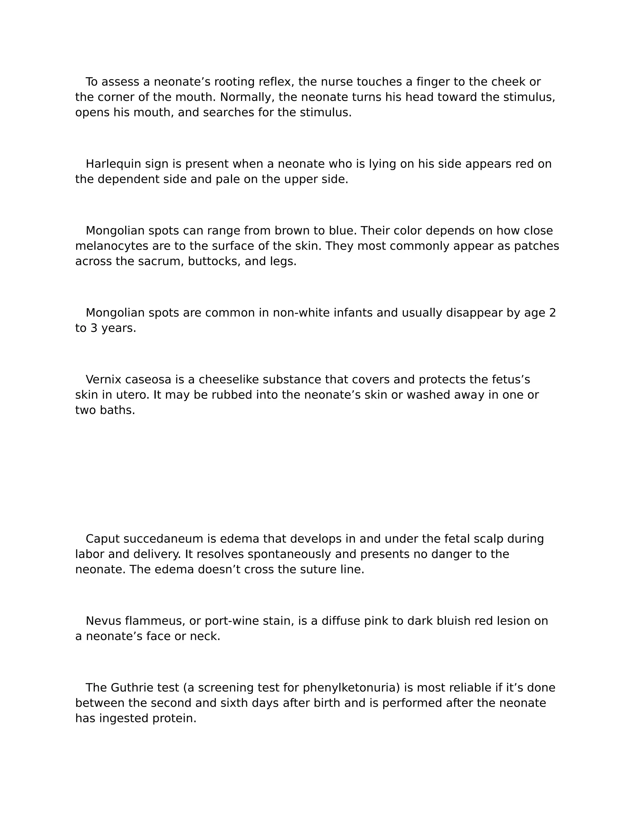 To assess a neonate’s rooting reflex, the nurse touches a finger to the cheek or
the corner of the mouth. Normally, the neonate turns his head toward the stimulus,
opens his mouth, and searches for the stimulus.



  Harlequin sign is present when a neonate who is lying on his side appears red on
the dependent side and pale on the upper side.



  Mongolian spots can range from brown to blue. Their color depends on how close
melanocytes are to the surface of the skin. They most commonly appear as patches
across the sacrum, buttocks, and legs.



  Mongolian spots are common in non-white infants and usually disappear by age 2
to 3 years.



  Vernix caseosa is a cheeselike substance that covers and protects the fetus’s
skin in utero. It may be rubbed into the neonate’s skin or washed away in one or
two baths.




  Caput succedaneum is edema that develops in and under the fetal scalp during
labor and delivery. It resolves spontaneously and presents no danger to the
neonate. The edema doesn’t cross the suture line.



  Nevus flammeus, or port-wine stain, is a diffuse pink to dark bluish red lesion on
a neonate’s face or neck.



 The Guthrie test (a screening test for phenylketonuria) is most reliable if it’s done
between the second and sixth days after birth and is performed after the neonate
has ingested protein.
 