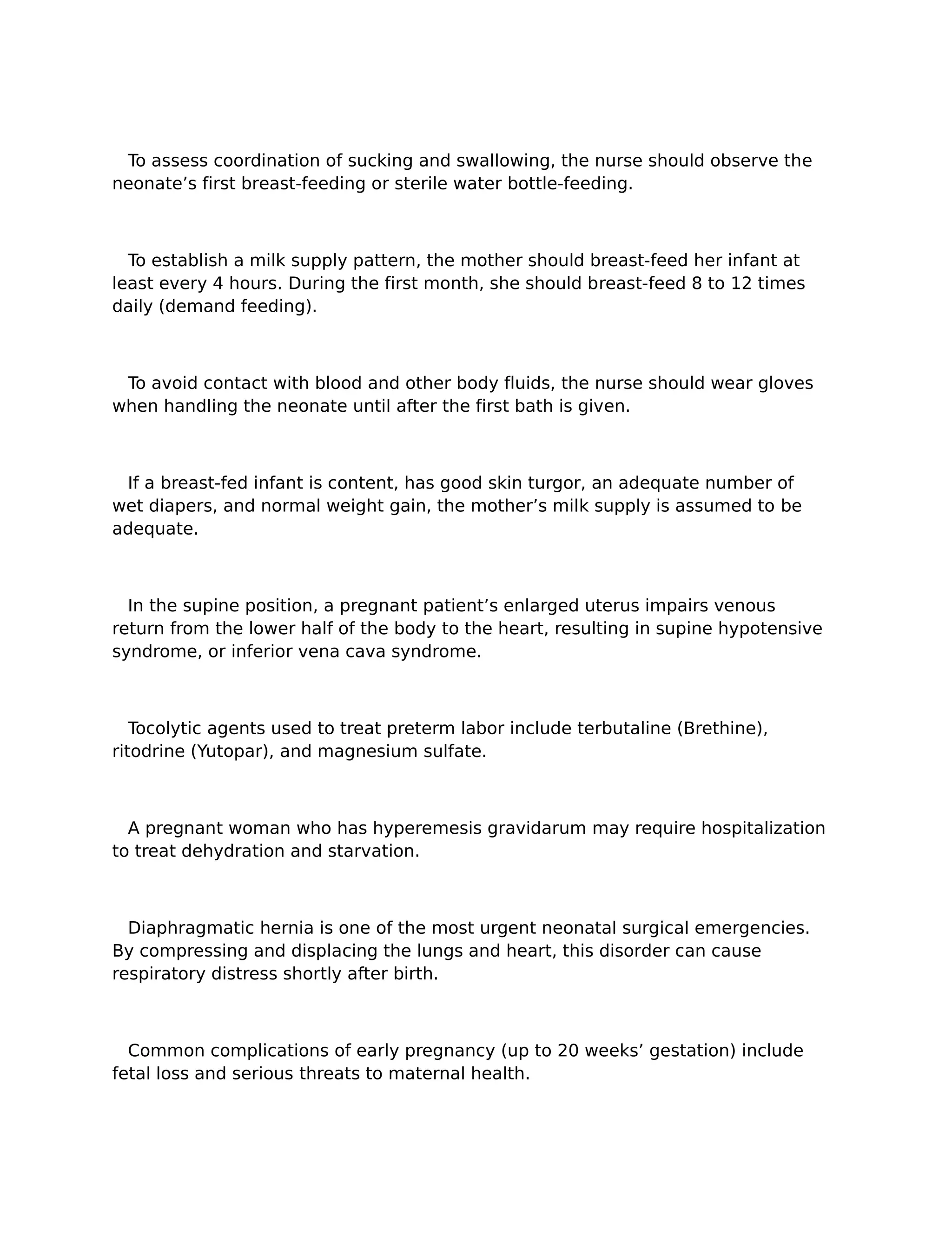 To assess coordination of sucking and swallowing, the nurse should observe the
neonate’s first breast-feeding or sterile water bottle-feeding.



  To establish a milk supply pattern, the mother should breast-feed her infant at
least every 4 hours. During the first month, she should breast-feed 8 to 12 times
daily (demand feeding).



 To avoid contact with blood and other body fluids, the nurse should wear gloves
when handling the neonate until after the first bath is given.



 If a breast-fed infant is content, has good skin turgor, an adequate number of
wet diapers, and normal weight gain, the mother’s milk supply is assumed to be
adequate.



  In the supine position, a pregnant patient’s enlarged uterus impairs venous
return from the lower half of the body to the heart, resulting in supine hypotensive
syndrome, or inferior vena cava syndrome.



   Tocolytic agents used to treat preterm labor include terbutaline (Brethine),
ritodrine (Yutopar), and magnesium sulfate.



  A pregnant woman who has hyperemesis gravidarum may require hospitalization
to treat dehydration and starvation.



  Diaphragmatic hernia is one of the most urgent neonatal surgical emergencies.
By compressing and displacing the lungs and heart, this disorder can cause
respiratory distress shortly after birth.



  Common complications of early pregnancy (up to 20 weeks’ gestation) include
fetal loss and serious threats to maternal health.
 