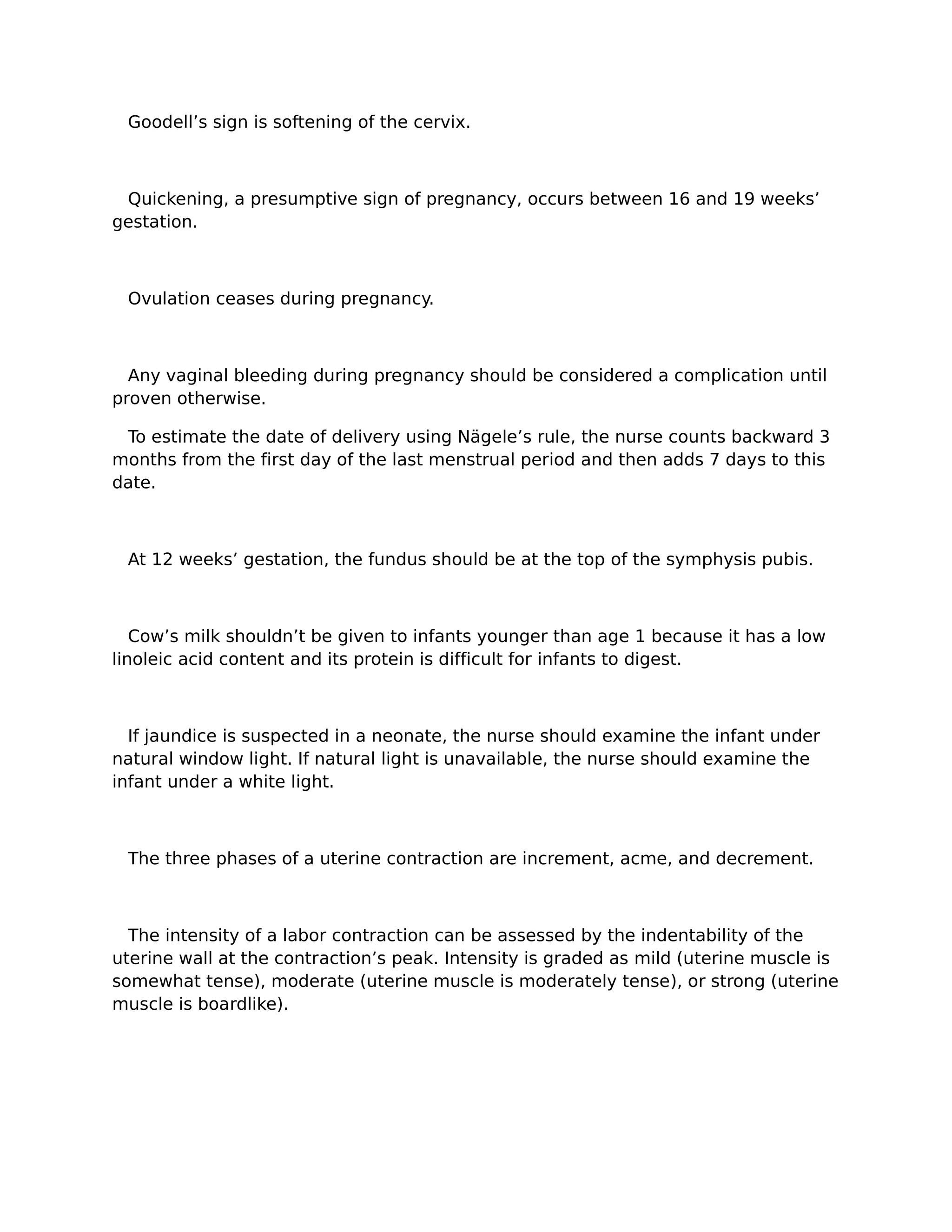 Goodell’s sign is softening of the cervix.



 Quickening, a presumptive sign of pregnancy, occurs between 16 and 19 weeks’
gestation.



 Ovulation ceases during pregnancy.



  Any vaginal bleeding during pregnancy should be considered a complication until
proven otherwise.

 To estimate the date of delivery using Nägele’s rule, the nurse counts backward 3
months from the first day of the last menstrual period and then adds 7 days to this
date.



 At 12 weeks’ gestation, the fundus should be at the top of the symphysis pubis.



   Cow’s milk shouldn’t be given to infants younger than age 1 because it has a low
linoleic acid content and its protein is difficult for infants to digest.



  If jaundice is suspected in a neonate, the nurse should examine the infant under
natural window light. If natural light is unavailable, the nurse should examine the
infant under a white light.



 The three phases of a uterine contraction are increment, acme, and decrement.



  The intensity of a labor contraction can be assessed by the indentability of the
uterine wall at the contraction’s peak. Intensity is graded as mild (uterine muscle is
somewhat tense), moderate (uterine muscle is moderately tense), or strong (uterine
muscle is boardlike).
 