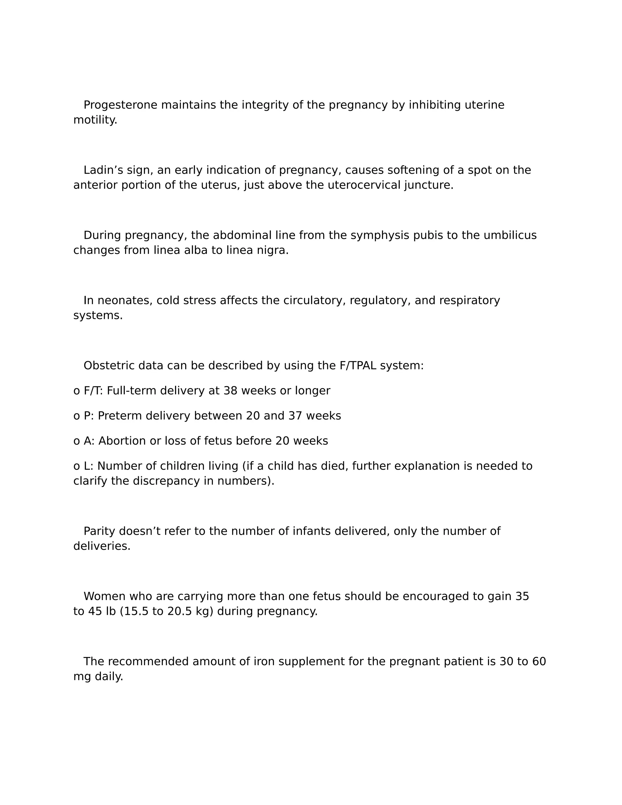 Progesterone maintains the integrity of the pregnancy by inhibiting uterine
motility.



 Ladin’s sign, an early indication of pregnancy, causes softening of a spot on the
anterior portion of the uterus, just above the uterocervical juncture.



  During pregnancy, the abdominal line from the symphysis pubis to the umbilicus
changes from linea alba to linea nigra.



  In neonates, cold stress affects the circulatory, regulatory, and respiratory
systems.



 Obstetric data can be described by using the F/TPAL system:

o F/T: Full-term delivery at 38 weeks or longer

o P: Preterm delivery between 20 and 37 weeks

o A: Abortion or loss of fetus before 20 weeks

o L: Number of children living (if a child has died, further explanation is needed to
clarify the discrepancy in numbers).



 Parity doesn’t refer to the number of infants delivered, only the number of
deliveries.



  Women who are carrying more than one fetus should be encouraged to gain 35
to 45 lb (15.5 to 20.5 kg) during pregnancy.



 The recommended amount of iron supplement for the pregnant patient is 30 to 60
mg daily.
 