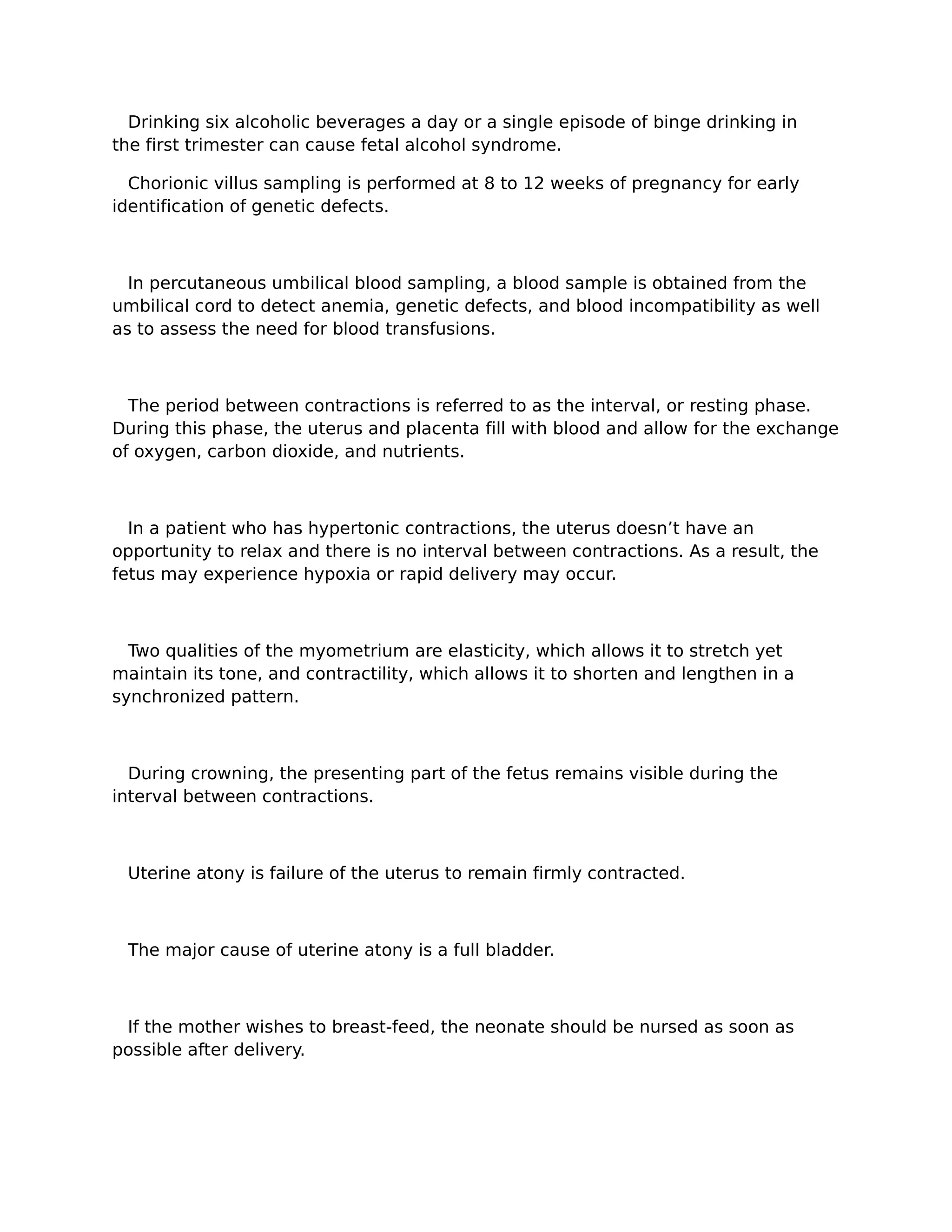 Drinking six alcoholic beverages a day or a single episode of binge drinking in
the first trimester can cause fetal alcohol syndrome.

  Chorionic villus sampling is performed at 8 to 12 weeks of pregnancy for early
identification of genetic defects.



  In percutaneous umbilical blood sampling, a blood sample is obtained from the
umbilical cord to detect anemia, genetic defects, and blood incompatibility as well
as to assess the need for blood transfusions.



  The period between contractions is referred to as the interval, or resting phase.
During this phase, the uterus and placenta fill with blood and allow for the exchange
of oxygen, carbon dioxide, and nutrients.



  In a patient who has hypertonic contractions, the uterus doesn’t have an
opportunity to relax and there is no interval between contractions. As a result, the
fetus may experience hypoxia or rapid delivery may occur.



  Two qualities of the myometrium are elasticity, which allows it to stretch yet
maintain its tone, and contractility, which allows it to shorten and lengthen in a
synchronized pattern.



  During crowning, the presenting part of the fetus remains visible during the
interval between contractions.



 Uterine atony is failure of the uterus to remain firmly contracted.



 The major cause of uterine atony is a full bladder.



 If the mother wishes to breast-feed, the neonate should be nursed as soon as
possible after delivery.
 