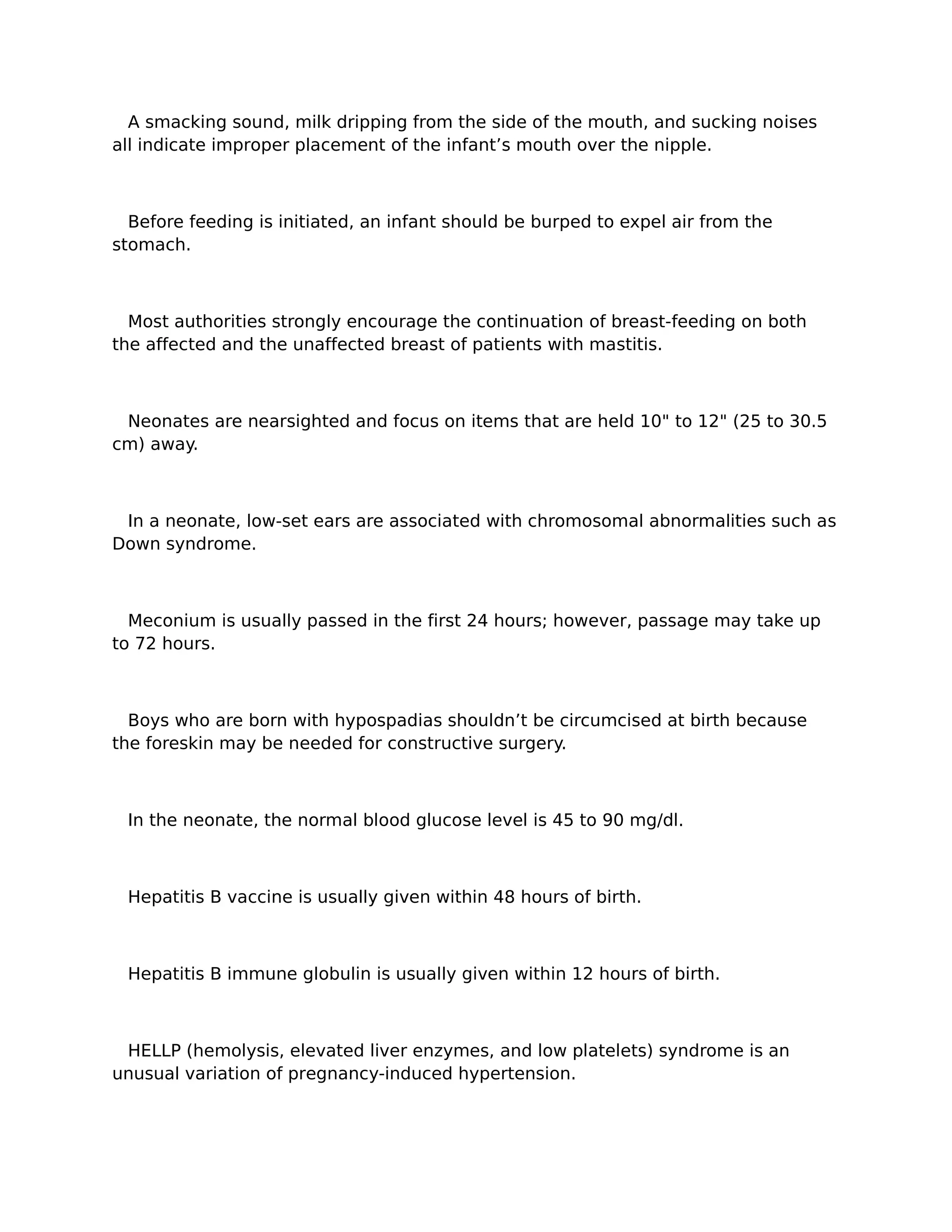 A smacking sound, milk dripping from the side of the mouth, and sucking noises
all indicate improper placement of the infant’s mouth over the nipple.



  Before feeding is initiated, an infant should be burped to expel air from the
stomach.



  Most authorities strongly encourage the continuation of breast-feeding on both
the affected and the unaffected breast of patients with mastitis.



 Neonates are nearsighted and focus on items that are held 10" to 12" (25 to 30.5
cm) away.



 In a neonate, low-set ears are associated with chromosomal abnormalities such as
Down syndrome.



  Meconium is usually passed in the first 24 hours; however, passage may take up
to 72 hours.



  Boys who are born with hypospadias shouldn’t be circumcised at birth because
the foreskin may be needed for constructive surgery.



 In the neonate, the normal blood glucose level is 45 to 90 mg/dl.



 Hepatitis B vaccine is usually given within 48 hours of birth.



 Hepatitis B immune globulin is usually given within 12 hours of birth.



 HELLP (hemolysis, elevated liver enzymes, and low platelets) syndrome is an
unusual variation of pregnancy-induced hypertension.
 