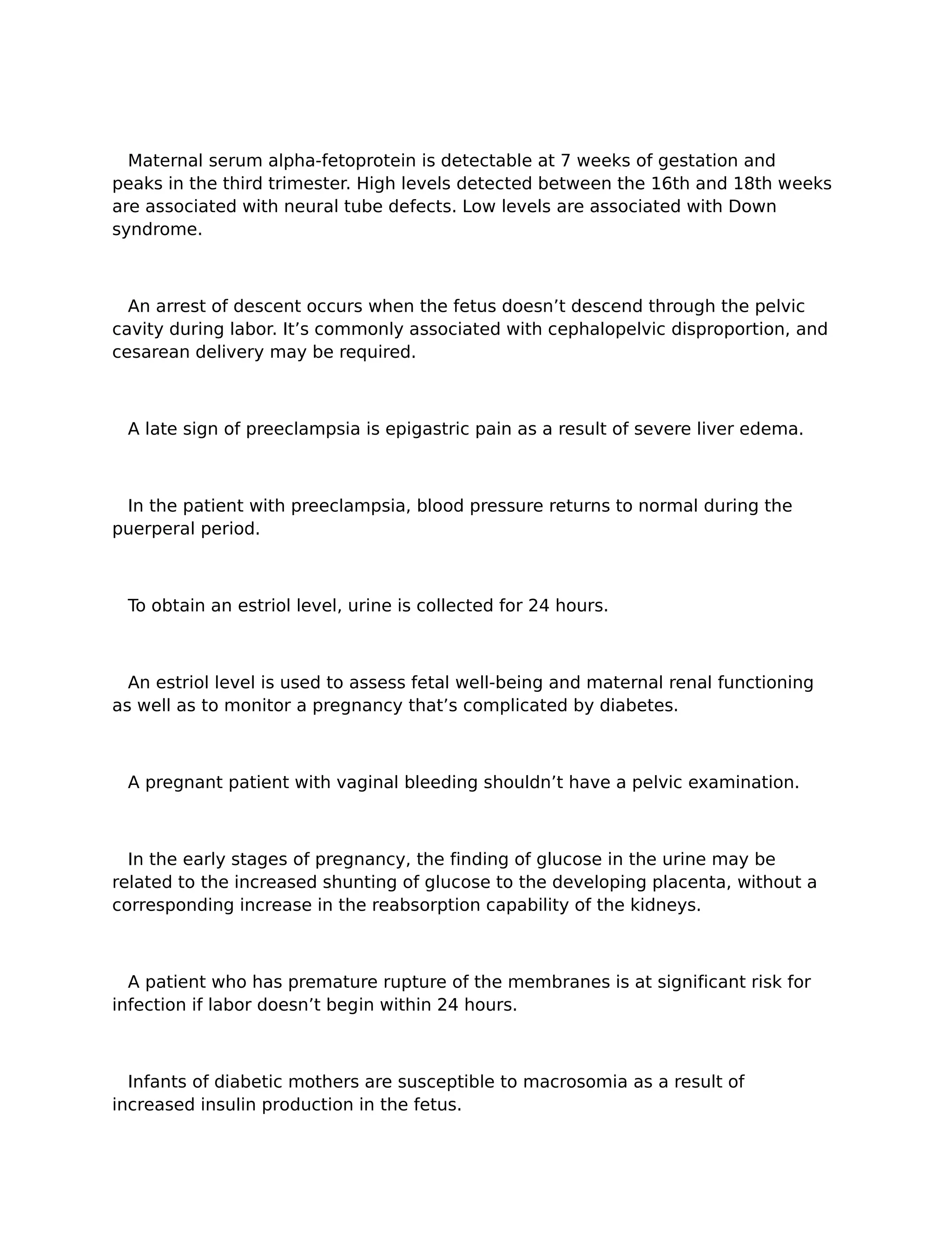 Maternal serum alpha-fetoprotein is detectable at 7 weeks of gestation and
peaks in the third trimester. High levels detected between the 16th and 18th weeks
are associated with neural tube defects. Low levels are associated with Down
syndrome.



  An arrest of descent occurs when the fetus doesn’t descend through the pelvic
cavity during labor. It’s commonly associated with cephalopelvic disproportion, and
cesarean delivery may be required.



 A late sign of preeclampsia is epigastric pain as a result of severe liver edema.



 In the patient with preeclampsia, blood pressure returns to normal during the
puerperal period.



 To obtain an estriol level, urine is collected for 24 hours.



  An estriol level is used to assess fetal well-being and maternal renal functioning
as well as to monitor a pregnancy that’s complicated by diabetes.



 A pregnant patient with vaginal bleeding shouldn’t have a pelvic examination.



  In the early stages of pregnancy, the finding of glucose in the urine may be
related to the increased shunting of glucose to the developing placenta, without a
corresponding increase in the reabsorption capability of the kidneys.



  A patient who has premature rupture of the membranes is at significant risk for
infection if labor doesn’t begin within 24 hours.



  Infants of diabetic mothers are susceptible to macrosomia as a result of
increased insulin production in the fetus.
 