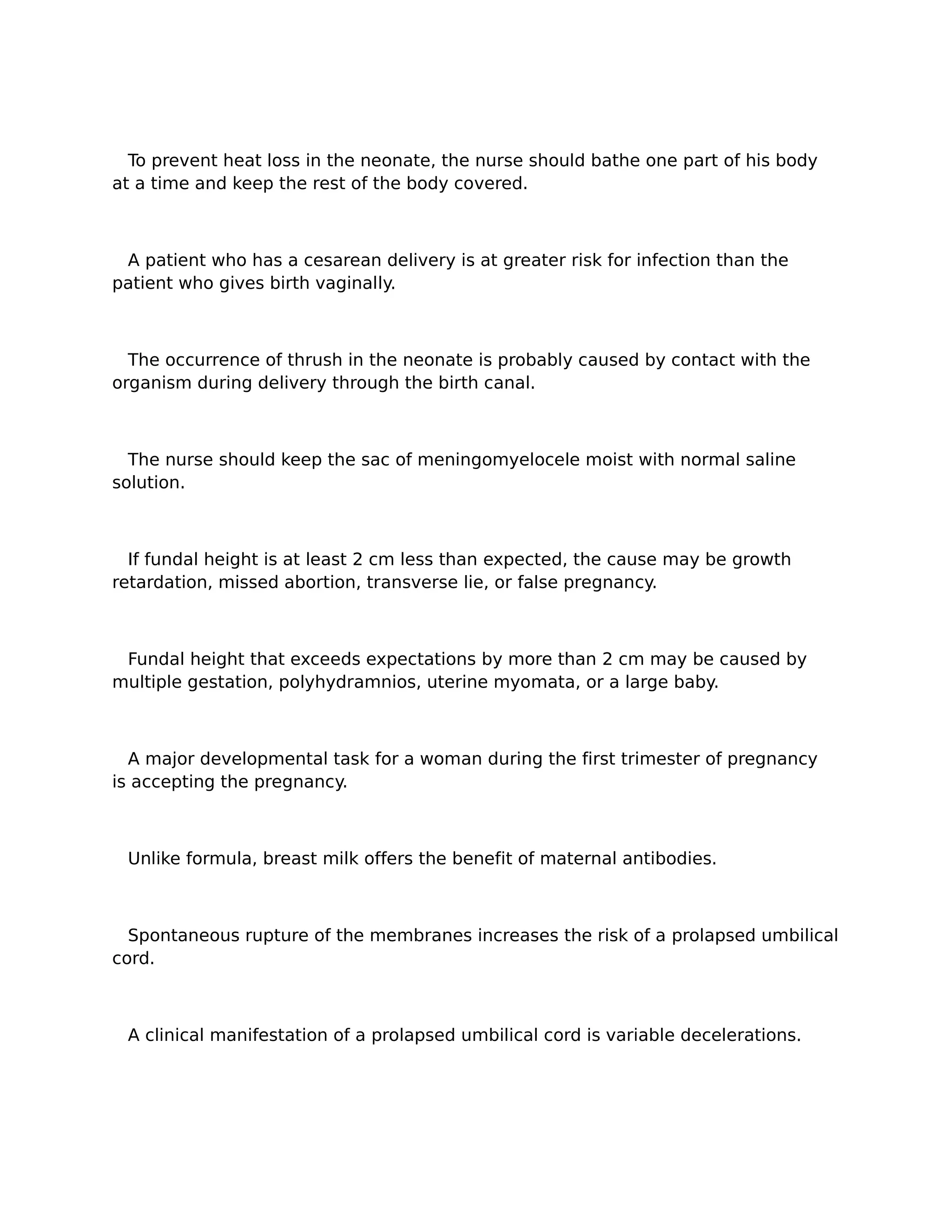 To prevent heat loss in the neonate, the nurse should bathe one part of his body
at a time and keep the rest of the body covered.



 A patient who has a cesarean delivery is at greater risk for infection than the
patient who gives birth vaginally.



  The occurrence of thrush in the neonate is probably caused by contact with the
organism during delivery through the birth canal.



  The nurse should keep the sac of meningomyelocele moist with normal saline
solution.



  If fundal height is at least 2 cm less than expected, the cause may be growth
retardation, missed abortion, transverse lie, or false pregnancy.



 Fundal height that exceeds expectations by more than 2 cm may be caused by
multiple gestation, polyhydramnios, uterine myomata, or a large baby.



  A major developmental task for a woman during the first trimester of pregnancy
is accepting the pregnancy.



 Unlike formula, breast milk offers the benefit of maternal antibodies.



  Spontaneous rupture of the membranes increases the risk of a prolapsed umbilical
cord.



 A clinical manifestation of a prolapsed umbilical cord is variable decelerations.
 