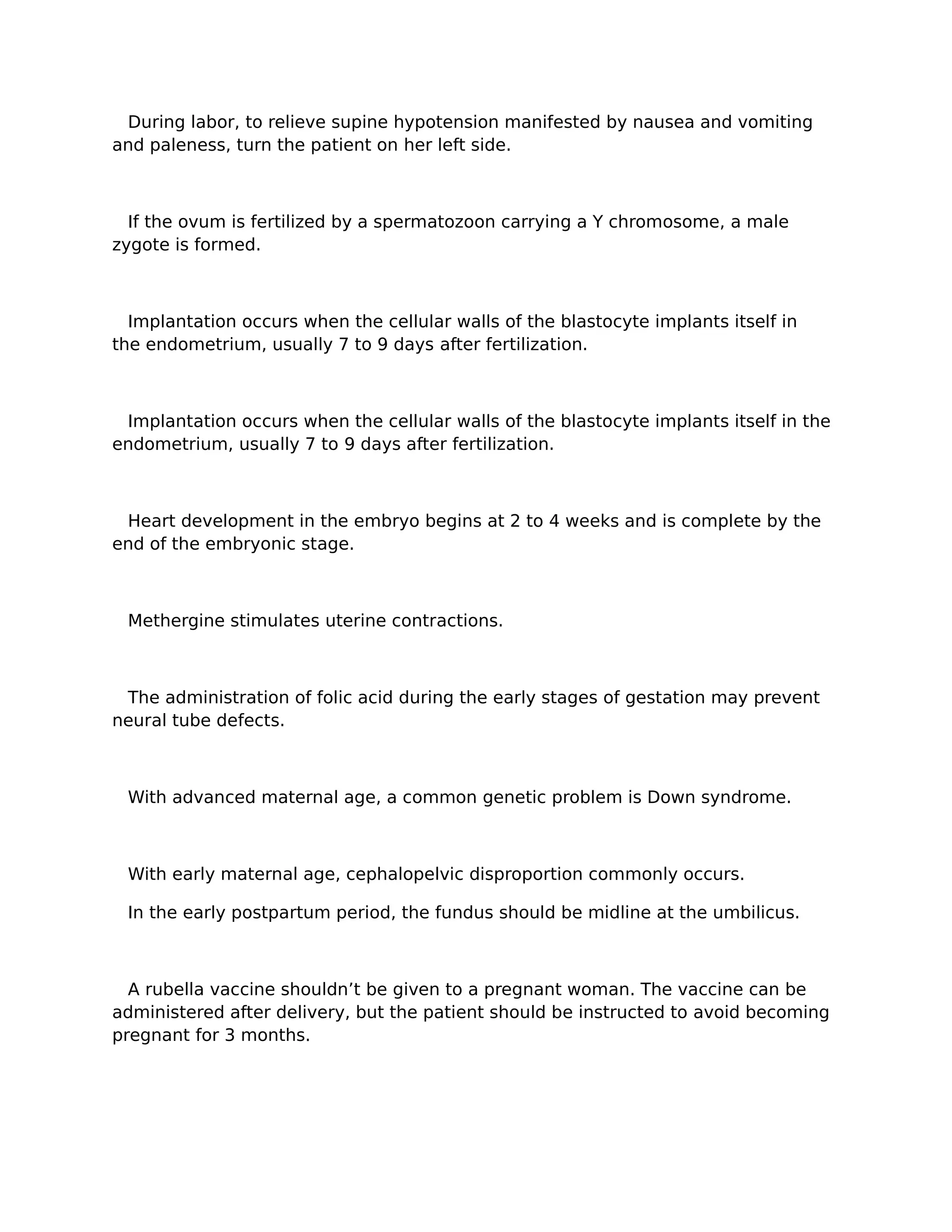 During labor, to relieve supine hypotension manifested by nausea and vomiting
and paleness, turn the patient on her left side.



  If the ovum is fertilized by a spermatozoon carrying a Y chromosome, a male
zygote is formed.



  Implantation occurs when the cellular walls of the blastocyte implants itself in
the endometrium, usually 7 to 9 days after fertilization.



 Implantation occurs when the cellular walls of the blastocyte implants itself in the
endometrium, usually 7 to 9 days after fertilization.



 Heart development in the embryo begins at 2 to 4 weeks and is complete by the
end of the embryonic stage.



 Methergine stimulates uterine contractions.



 The administration of folic acid during the early stages of gestation may prevent
neural tube defects.



 With advanced maternal age, a common genetic problem is Down syndrome.



 With early maternal age, cephalopelvic disproportion commonly occurs.

 In the early postpartum period, the fundus should be midline at the umbilicus.



  A rubella vaccine shouldn’t be given to a pregnant woman. The vaccine can be
administered after delivery, but the patient should be instructed to avoid becoming
pregnant for 3 months.
 