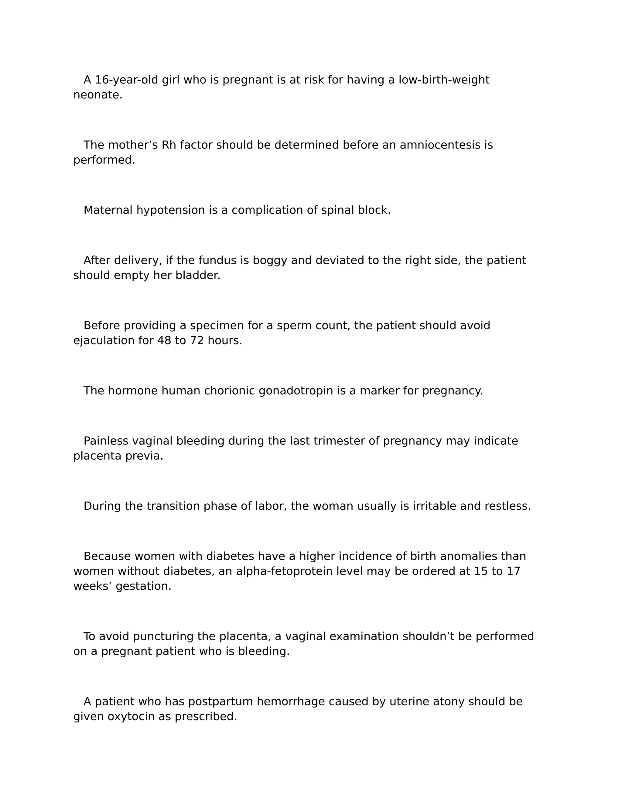 A 16-year-old girl who is pregnant is at risk for having a low-birth-weight
neonate.



 The mother’s Rh factor should be determined before an amniocentesis is
performed.



 Maternal hypotension is a complication of spinal block.



  After delivery, if the fundus is boggy and deviated to the right side, the patient
should empty her bladder.



  Before providing a specimen for a sperm count, the patient should avoid
ejaculation for 48 to 72 hours.



 The hormone human chorionic gonadotropin is a marker for pregnancy.



  Painless vaginal bleeding during the last trimester of pregnancy may indicate
placenta previa.



 During the transition phase of labor, the woman usually is irritable and restless.



 Because women with diabetes have a higher incidence of birth anomalies than
women without diabetes, an alpha-fetoprotein level may be ordered at 15 to 17
weeks’ gestation.



 To avoid puncturing the placenta, a vaginal examination shouldn’t be performed
on a pregnant patient who is bleeding.



  A patient who has postpartum hemorrhage caused by uterine atony should be
given oxytocin as prescribed.
 