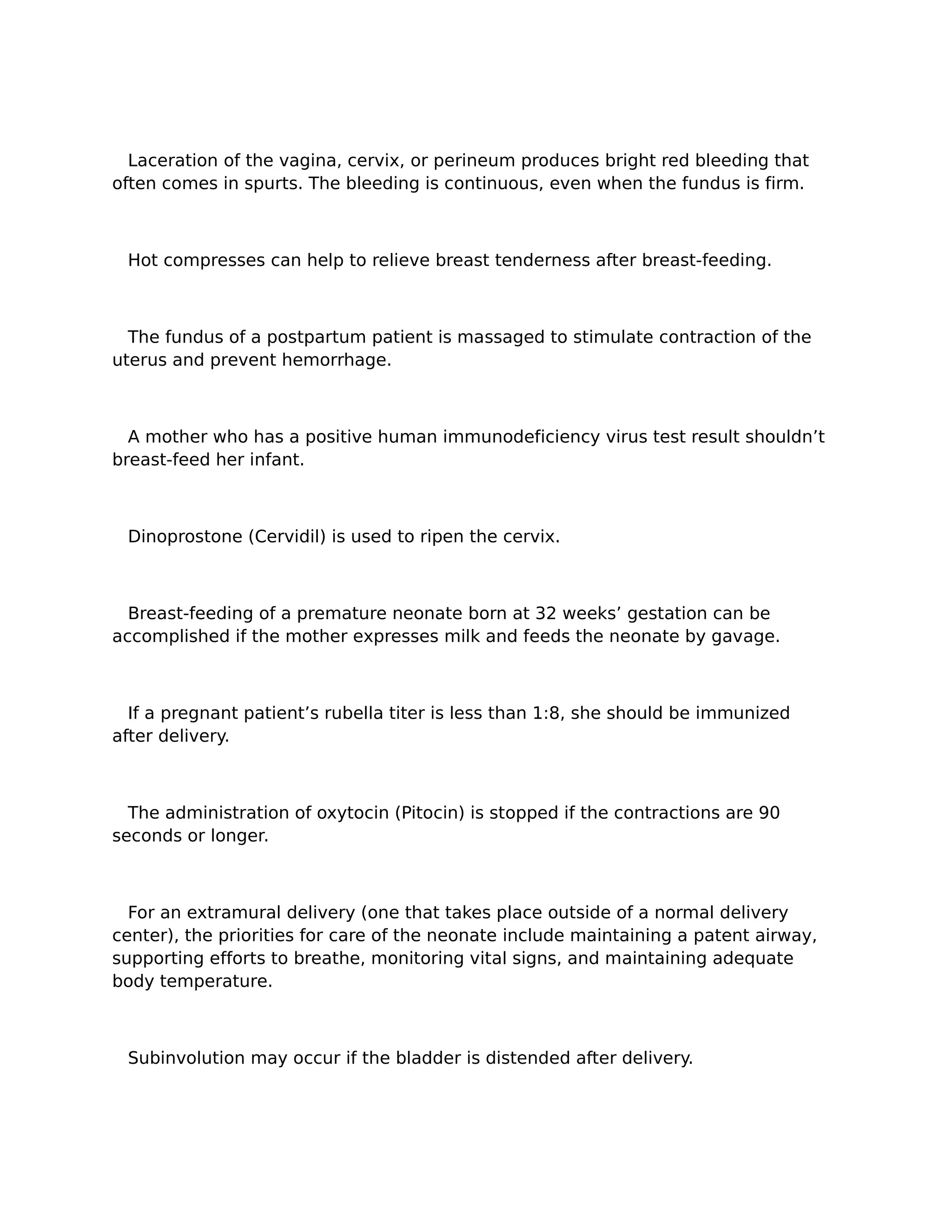 Laceration of the vagina, cervix, or perineum produces bright red bleeding that
often comes in spurts. The bleeding is continuous, even when the fundus is firm.



 Hot compresses can help to relieve breast tenderness after breast-feeding.



  The fundus of a postpartum patient is massaged to stimulate contraction of the
uterus and prevent hemorrhage.



  A mother who has a positive human immunodeficiency virus test result shouldn’t
breast-feed her infant.



 Dinoprostone (Cervidil) is used to ripen the cervix.



  Breast-feeding of a premature neonate born at 32 weeks’ gestation can be
accomplished if the mother expresses milk and feeds the neonate by gavage.



  If a pregnant patient’s rubella titer is less than 1:8, she should be immunized
after delivery.



  The administration of oxytocin (Pitocin) is stopped if the contractions are 90
seconds or longer.



  For an extramural delivery (one that takes place outside of a normal delivery
center), the priorities for care of the neonate include maintaining a patent airway,
supporting efforts to breathe, monitoring vital signs, and maintaining adequate
body temperature.



 Subinvolution may occur if the bladder is distended after delivery.
 