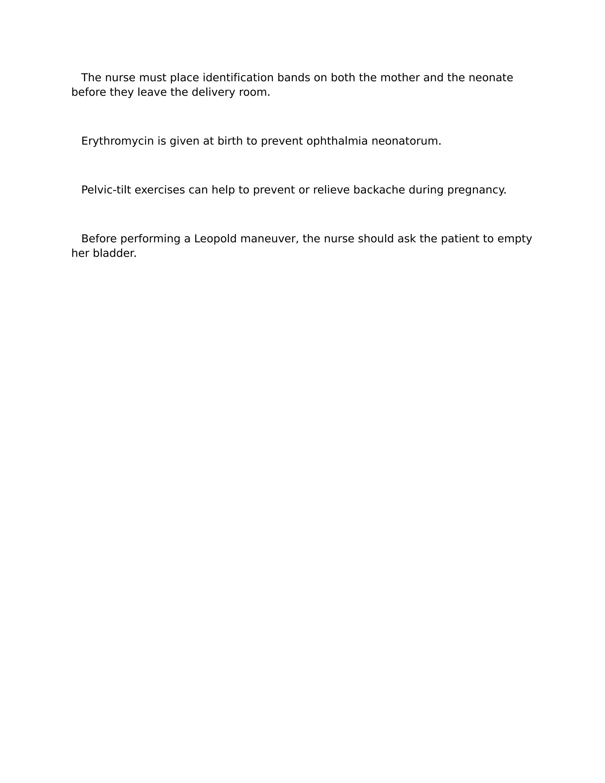 The nurse must place identification bands on both the mother and the neonate
before they leave the delivery room.



 Erythromycin is given at birth to prevent ophthalmia neonatorum.



 Pelvic-tilt exercises can help to prevent or relieve backache during pregnancy.



 Before performing a Leopold maneuver, the nurse should ask the patient to empty
her bladder.
 