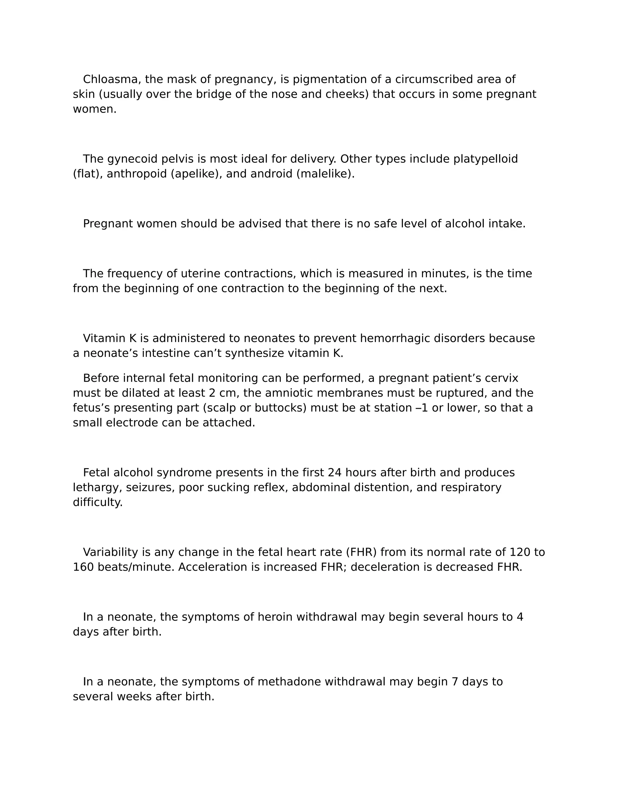 Chloasma, the mask of pregnancy, is pigmentation of a circumscribed area of
skin (usually over the bridge of the nose and cheeks) that occurs in some pregnant
women.



   The gynecoid pelvis is most ideal for delivery. Other types include platypelloid
(flat), anthropoid (apelike), and android (malelike).



 Pregnant women should be advised that there is no safe level of alcohol intake.



  The frequency of uterine contractions, which is measured in minutes, is the time
from the beginning of one contraction to the beginning of the next.



  Vitamin K is administered to neonates to prevent hemorrhagic disorders because
a neonate’s intestine can’t synthesize vitamin K.

  Before internal fetal monitoring can be performed, a pregnant patient’s cervix
must be dilated at least 2 cm, the amniotic membranes must be ruptured, and the
fetus’s presenting part (scalp or buttocks) must be at station –1 or lower, so that a
small electrode can be attached.



  Fetal alcohol syndrome presents in the first 24 hours after birth and produces
lethargy, seizures, poor sucking reflex, abdominal distention, and respiratory
difficulty.



 Variability is any change in the fetal heart rate (FHR) from its normal rate of 120 to
160 beats/minute. Acceleration is increased FHR; deceleration is decreased FHR.



 In a neonate, the symptoms of heroin withdrawal may begin several hours to 4
days after birth.



  In a neonate, the symptoms of methadone withdrawal may begin 7 days to
several weeks after birth.
 