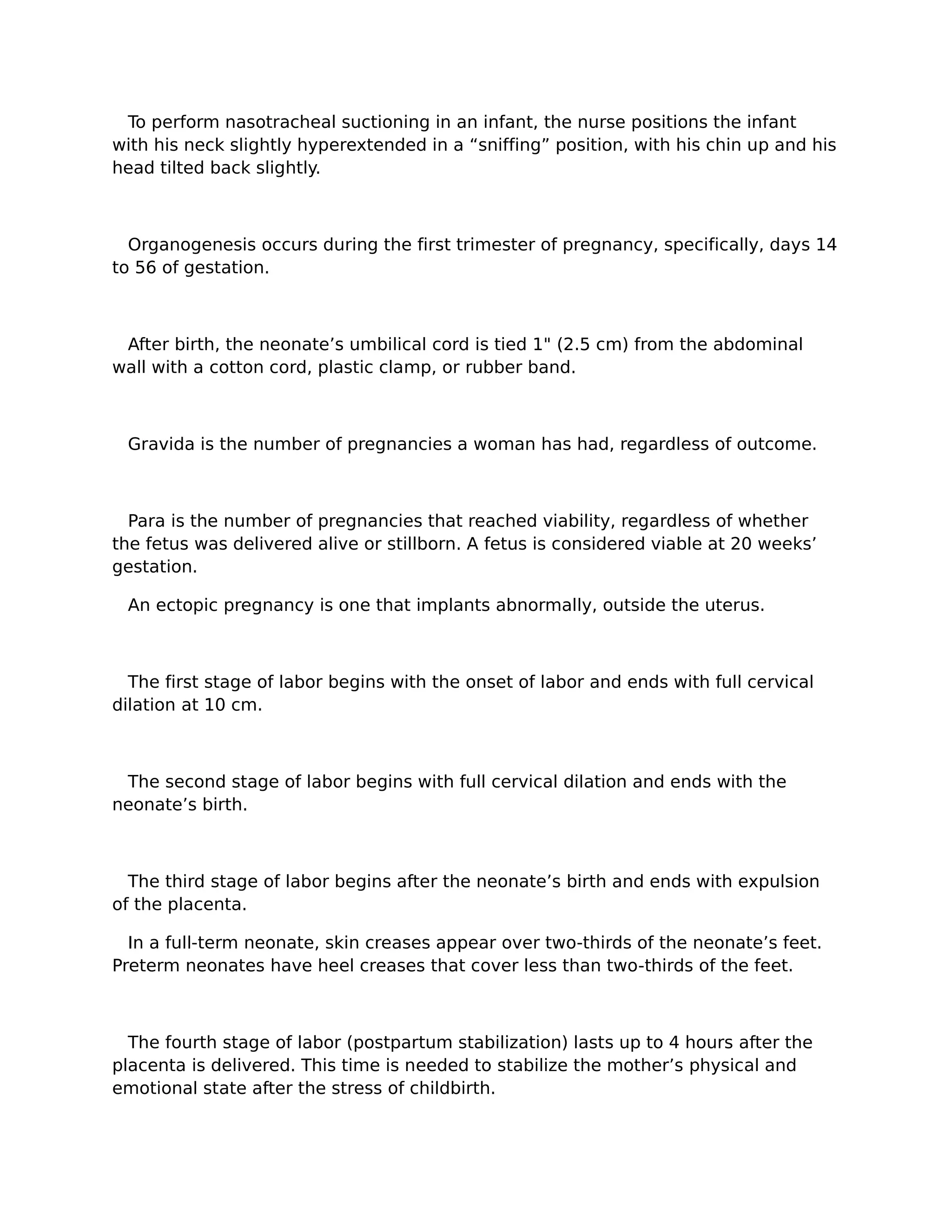To perform nasotracheal suctioning in an infant, the nurse positions the infant
with his neck slightly hyperextended in a “sniffing” position, with his chin up and his
head tilted back slightly.



  Organogenesis occurs during the first trimester of pregnancy, specifically, days 14
to 56 of gestation.



 After birth, the neonate’s umbilical cord is tied 1" (2.5 cm) from the abdominal
wall with a cotton cord, plastic clamp, or rubber band.



 Gravida is the number of pregnancies a woman has had, regardless of outcome.



  Para is the number of pregnancies that reached viability, regardless of whether
the fetus was delivered alive or stillborn. A fetus is considered viable at 20 weeks’
gestation.

 An ectopic pregnancy is one that implants abnormally, outside the uterus.



  The first stage of labor begins with the onset of labor and ends with full cervical
dilation at 10 cm.



 The second stage of labor begins with full cervical dilation and ends with the
neonate’s birth.



  The third stage of labor begins after the neonate’s birth and ends with expulsion
of the placenta.

  In a full-term neonate, skin creases appear over two-thirds of the neonate’s feet.
Preterm neonates have heel creases that cover less than two-thirds of the feet.



  The fourth stage of labor (postpartum stabilization) lasts up to 4 hours after the
placenta is delivered. This time is needed to stabilize the mother’s physical and
emotional state after the stress of childbirth.
 