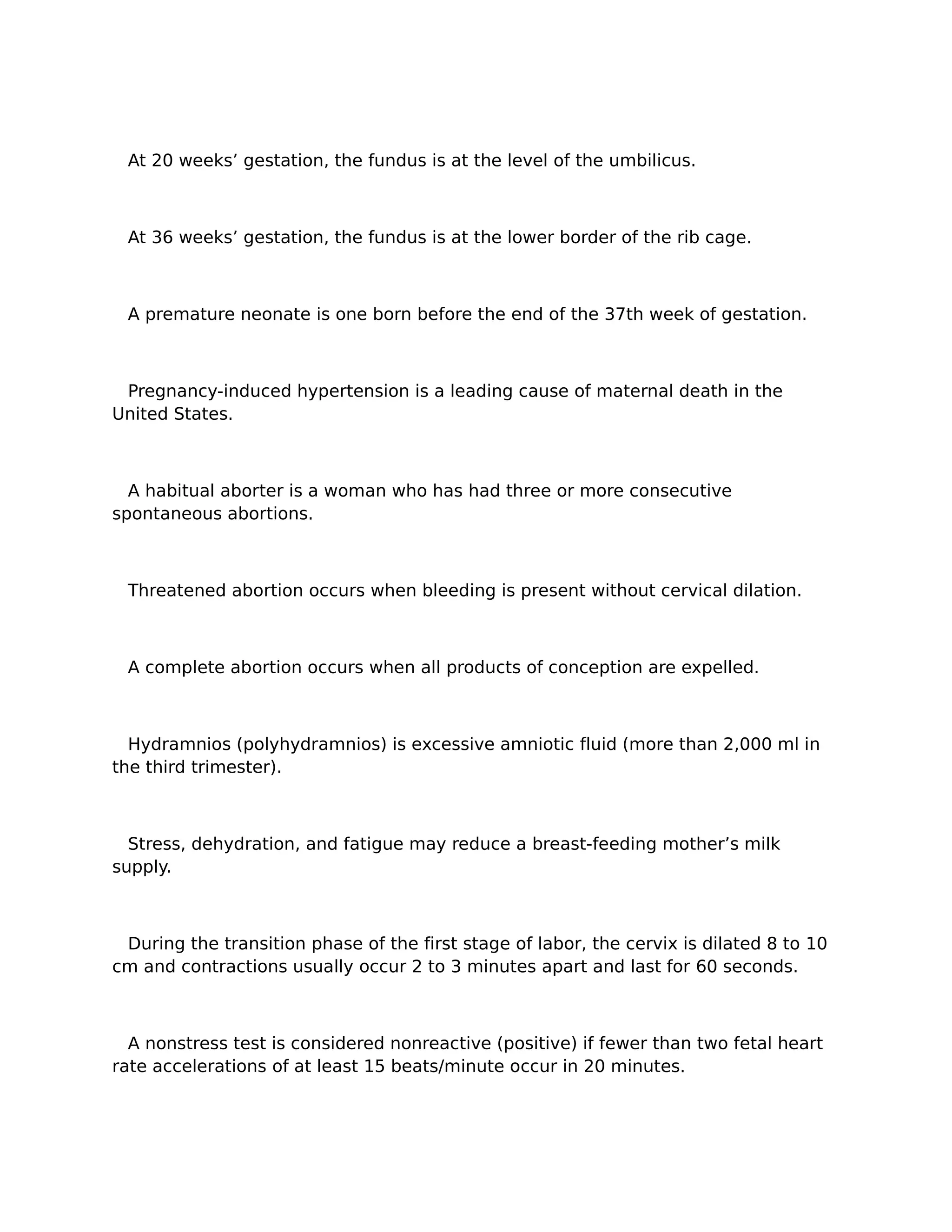 At 20 weeks’ gestation, the fundus is at the level of the umbilicus.



 At 36 weeks’ gestation, the fundus is at the lower border of the rib cage.



 A premature neonate is one born before the end of the 37th week of gestation.



 Pregnancy-induced hypertension is a leading cause of maternal death in the
United States.



  A habitual aborter is a woman who has had three or more consecutive
spontaneous abortions.



 Threatened abortion occurs when bleeding is present without cervical dilation.



 A complete abortion occurs when all products of conception are expelled.



  Hydramnios (polyhydramnios) is excessive amniotic fluid (more than 2,000 ml in
the third trimester).



  Stress, dehydration, and fatigue may reduce a breast-feeding mother’s milk
supply.



 During the transition phase of the first stage of labor, the cervix is dilated 8 to 10
cm and contractions usually occur 2 to 3 minutes apart and last for 60 seconds.



  A nonstress test is considered nonreactive (positive) if fewer than two fetal heart
rate accelerations of at least 15 beats/minute occur in 20 minutes.
 