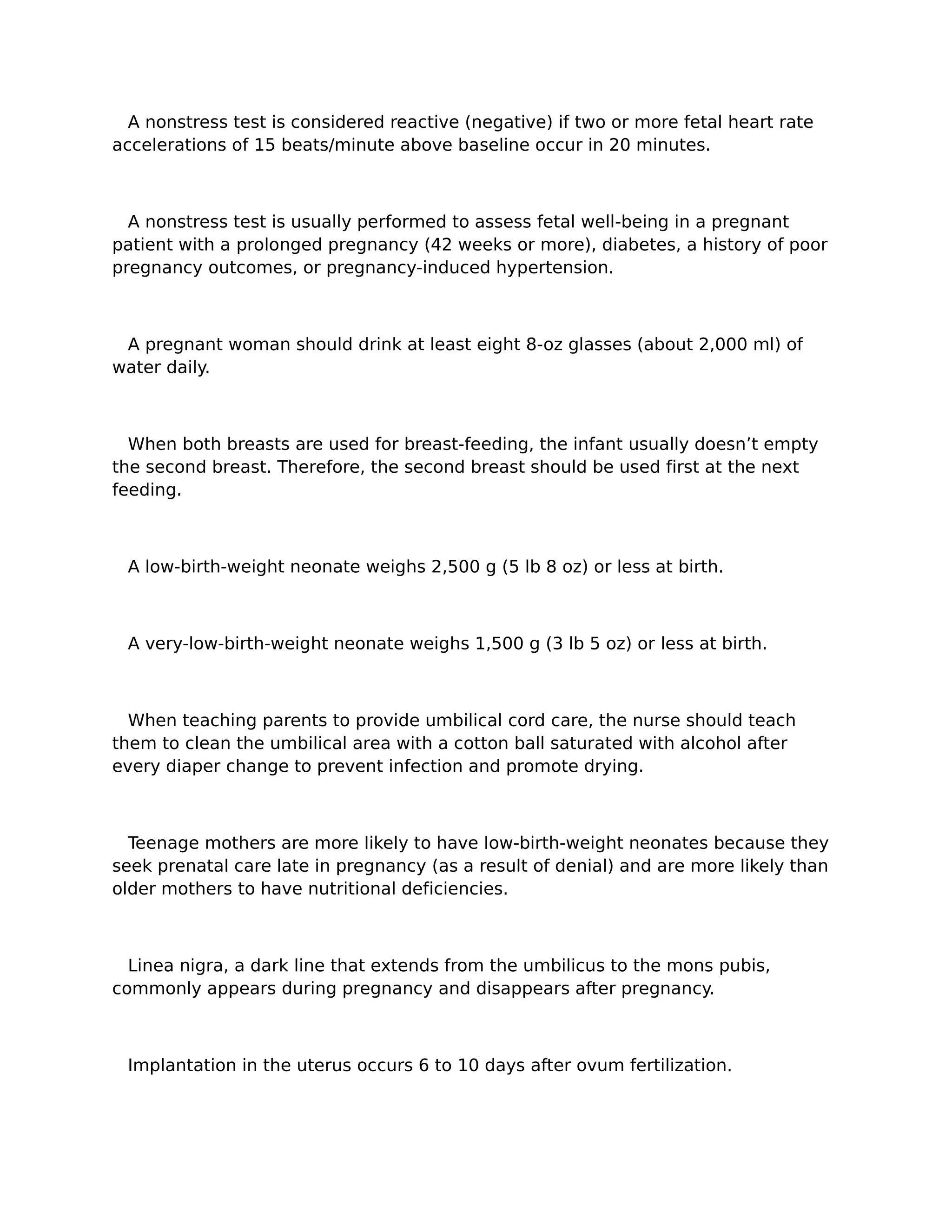 A nonstress test is considered reactive (negative) if two or more fetal heart rate
accelerations of 15 beats/minute above baseline occur in 20 minutes.



  A nonstress test is usually performed to assess fetal well-being in a pregnant
patient with a prolonged pregnancy (42 weeks or more), diabetes, a history of poor
pregnancy outcomes, or pregnancy-induced hypertension.



 A pregnant woman should drink at least eight 8-oz glasses (about 2,000 ml) of
water daily.



  When both breasts are used for breast-feeding, the infant usually doesn’t empty
the second breast. Therefore, the second breast should be used first at the next
feeding.



 A low-birth-weight neonate weighs 2,500 g (5 lb 8 oz) or less at birth.



 A very-low-birth-weight neonate weighs 1,500 g (3 lb 5 oz) or less at birth.



  When teaching parents to provide umbilical cord care, the nurse should teach
them to clean the umbilical area with a cotton ball saturated with alcohol after
every diaper change to prevent infection and promote drying.



  Teenage mothers are more likely to have low-birth-weight neonates because they
seek prenatal care late in pregnancy (as a result of denial) and are more likely than
older mothers to have nutritional deficiencies.



  Linea nigra, a dark line that extends from the umbilicus to the mons pubis,
commonly appears during pregnancy and disappears after pregnancy.



 Implantation in the uterus occurs 6 to 10 days after ovum fertilization.
 