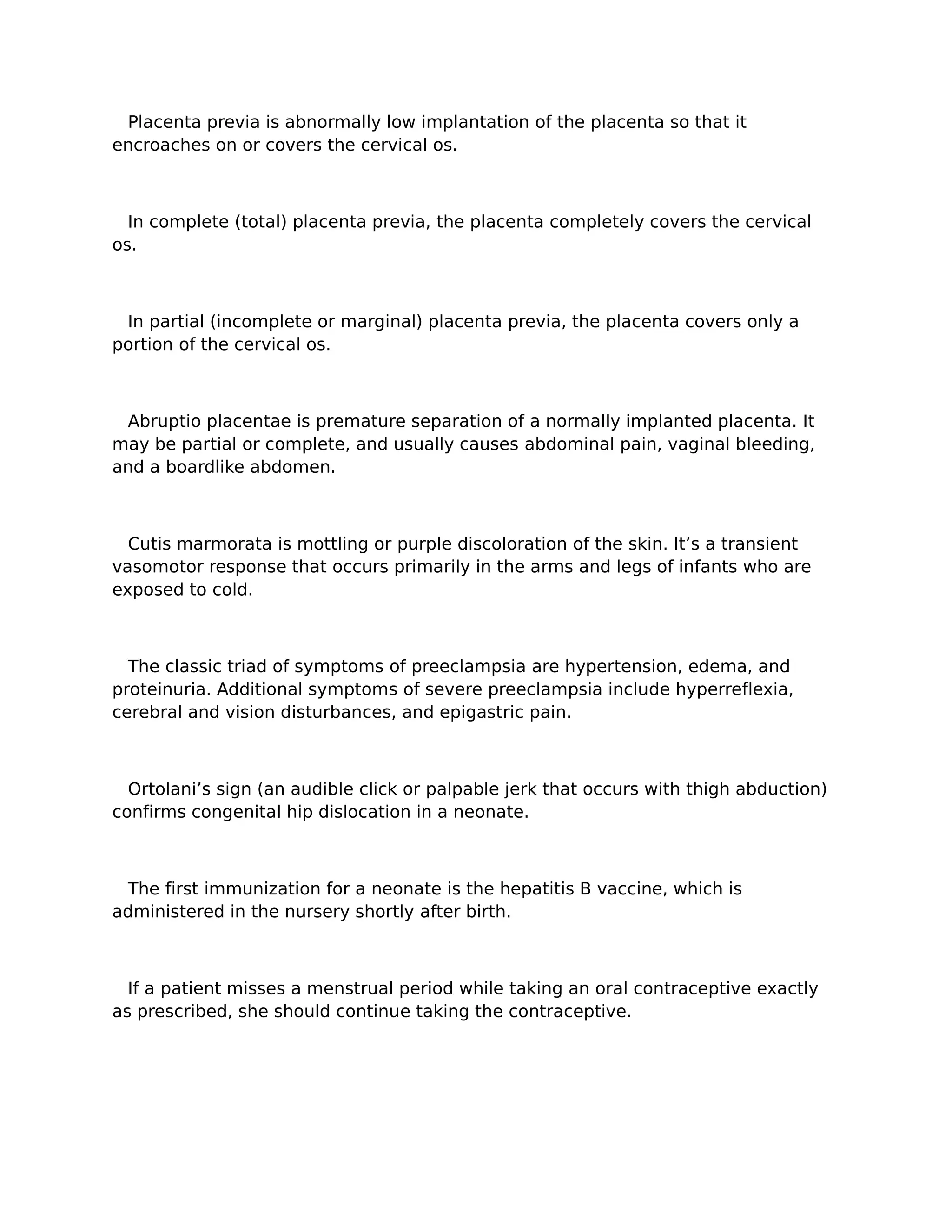 Placenta previa is abnormally low implantation of the placenta so that it
encroaches on or covers the cervical os.



  In complete (total) placenta previa, the placenta completely covers the cervical
os.



 In partial (incomplete or marginal) placenta previa, the placenta covers only a
portion of the cervical os.



 Abruptio placentae is premature separation of a normally implanted placenta. It
may be partial or complete, and usually causes abdominal pain, vaginal bleeding,
and a boardlike abdomen.



  Cutis marmorata is mottling or purple discoloration of the skin. It’s a transient
vasomotor response that occurs primarily in the arms and legs of infants who are
exposed to cold.



  The classic triad of symptoms of preeclampsia are hypertension, edema, and
proteinuria. Additional symptoms of severe preeclampsia include hyperreflexia,
cerebral and vision disturbances, and epigastric pain.



  Ortolani’s sign (an audible click or palpable jerk that occurs with thigh abduction)
confirms congenital hip dislocation in a neonate.



 The first immunization for a neonate is the hepatitis B vaccine, which is
administered in the nursery shortly after birth.



  If a patient misses a menstrual period while taking an oral contraceptive exactly
as prescribed, she should continue taking the contraceptive.
 