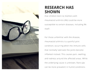 RESEARCH HAS
SHOWN
that children born to mothers with
rheumatoid arthritis (RA) could be more
susceptible to certain diseases, including RA
itself.
For those unfamiliar with the disease,
rheumatoid arthritis is a painful joint
condition, occurring when the immune cells
that normally lubricate the joints become
inflamed instead. This causes pain, swelling,
and redness around the affected areas. While
the underlying cause is unknown, flare-ups
can be more prevalent in humid conditions. 
 